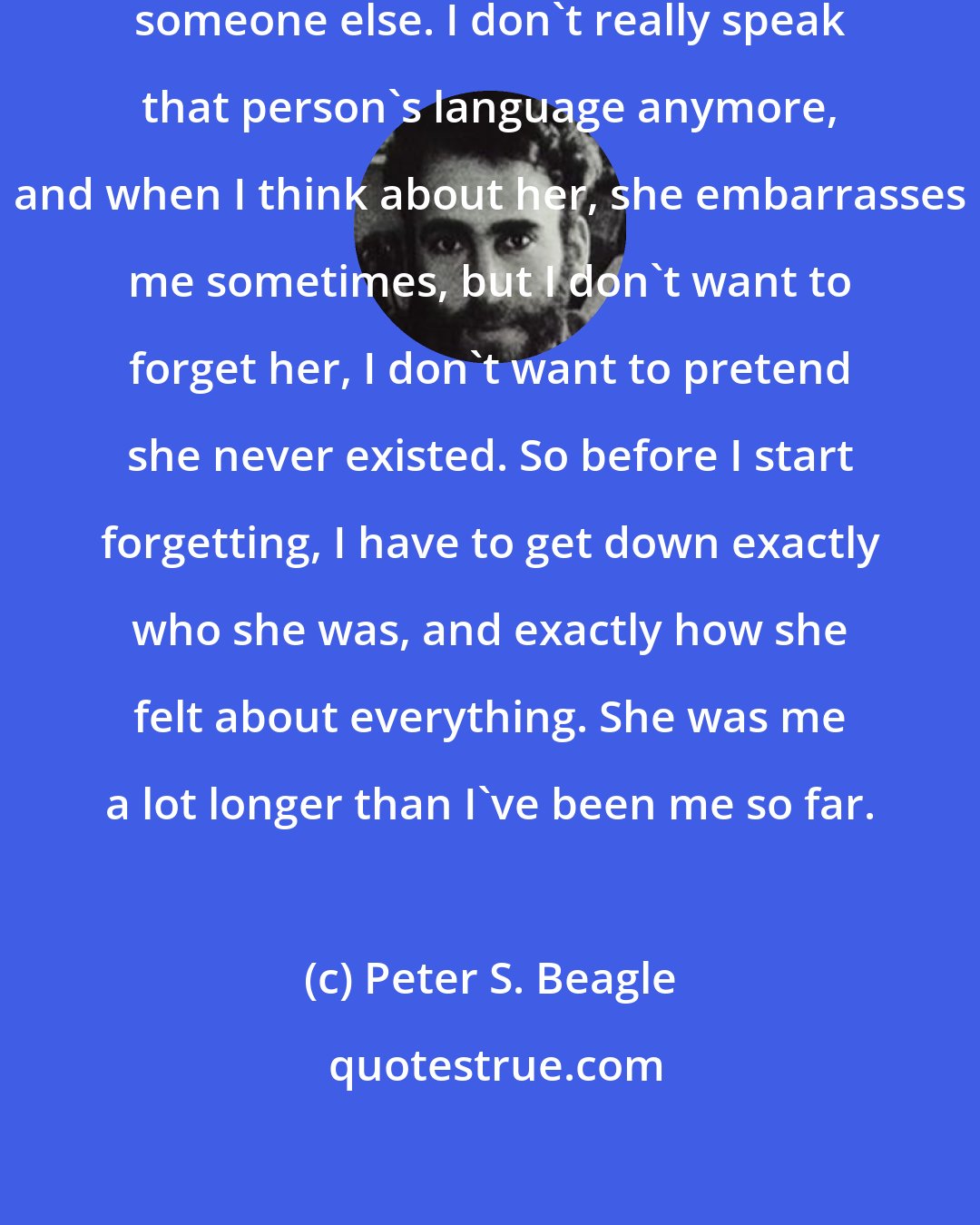 Peter S. Beagle: ...because in a way it happened to someone else. I don't really speak that person's language anymore, and when I think about her, she embarrasses me sometimes, but I don't want to forget her, I don't want to pretend she never existed. So before I start forgetting, I have to get down exactly who she was, and exactly how she felt about everything. She was me a lot longer than I've been me so far.