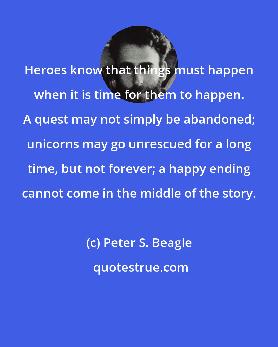 Peter S. Beagle: Heroes know that things must happen when it is time for them to happen. A quest may not simply be abandoned; unicorns may go unrescued for a long time, but not forever; a happy ending cannot come in the middle of the story.