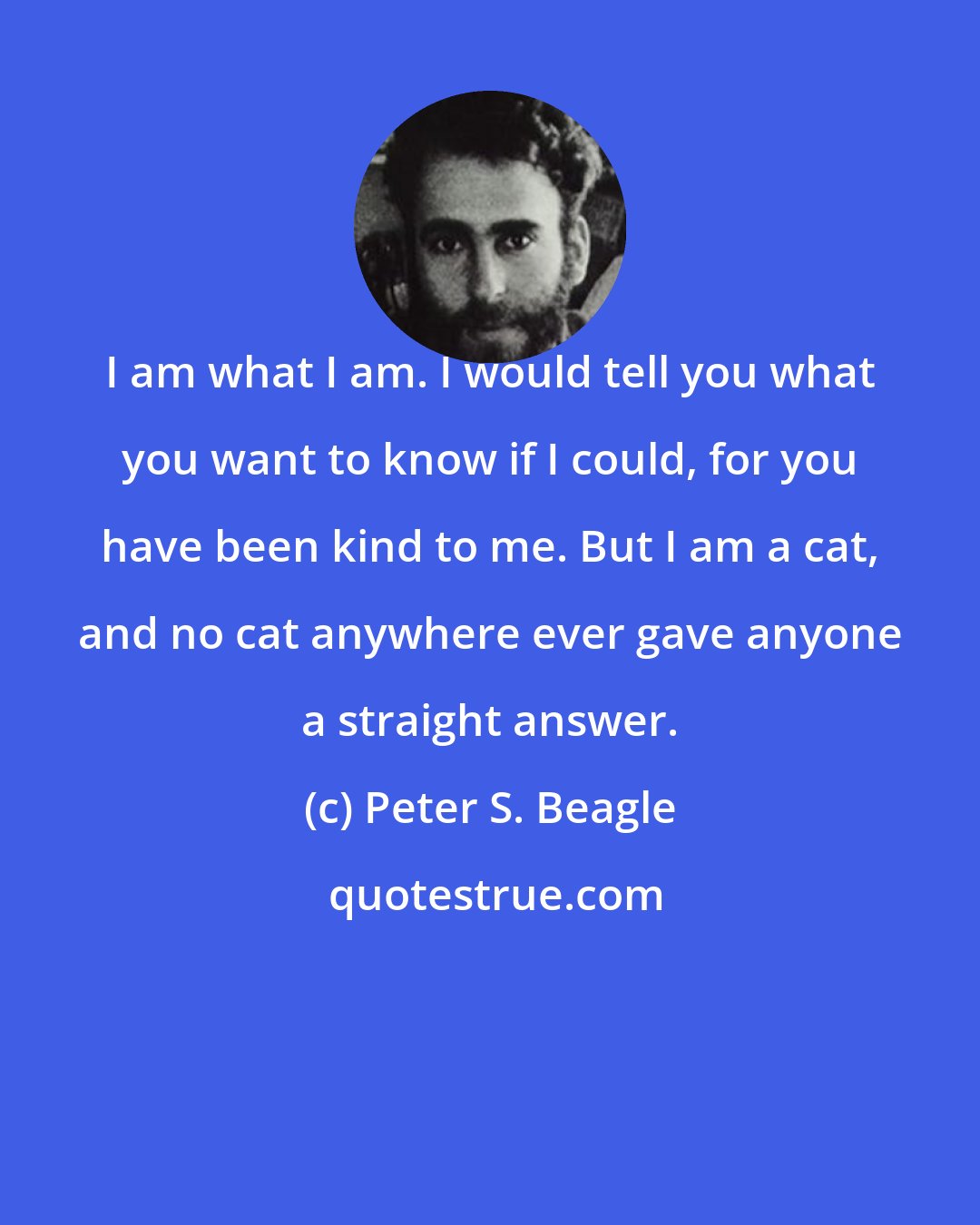 Peter S. Beagle: I am what I am. I would tell you what you want to know if I could, for you have been kind to me. But I am a cat, and no cat anywhere ever gave anyone a straight answer.