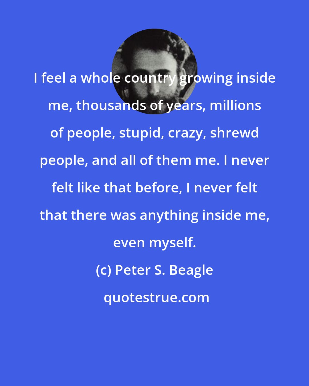 Peter S. Beagle: I feel a whole country growing inside me, thousands of years, millions of people, stupid, crazy, shrewd people, and all of them me. I never felt like that before, I never felt that there was anything inside me, even myself.