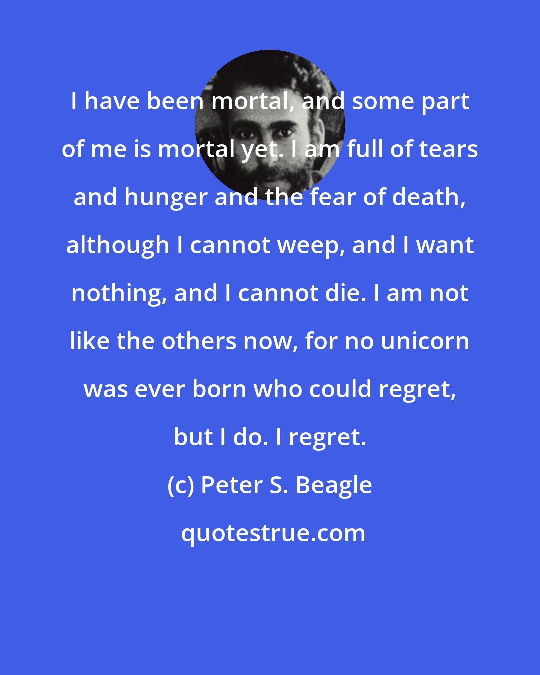 Peter S. Beagle: I have been mortal, and some part of me is mortal yet. I am full of tears and hunger and the fear of death, although I cannot weep, and I want nothing, and I cannot die. I am not like the others now, for no unicorn was ever born who could regret, but I do. I regret.