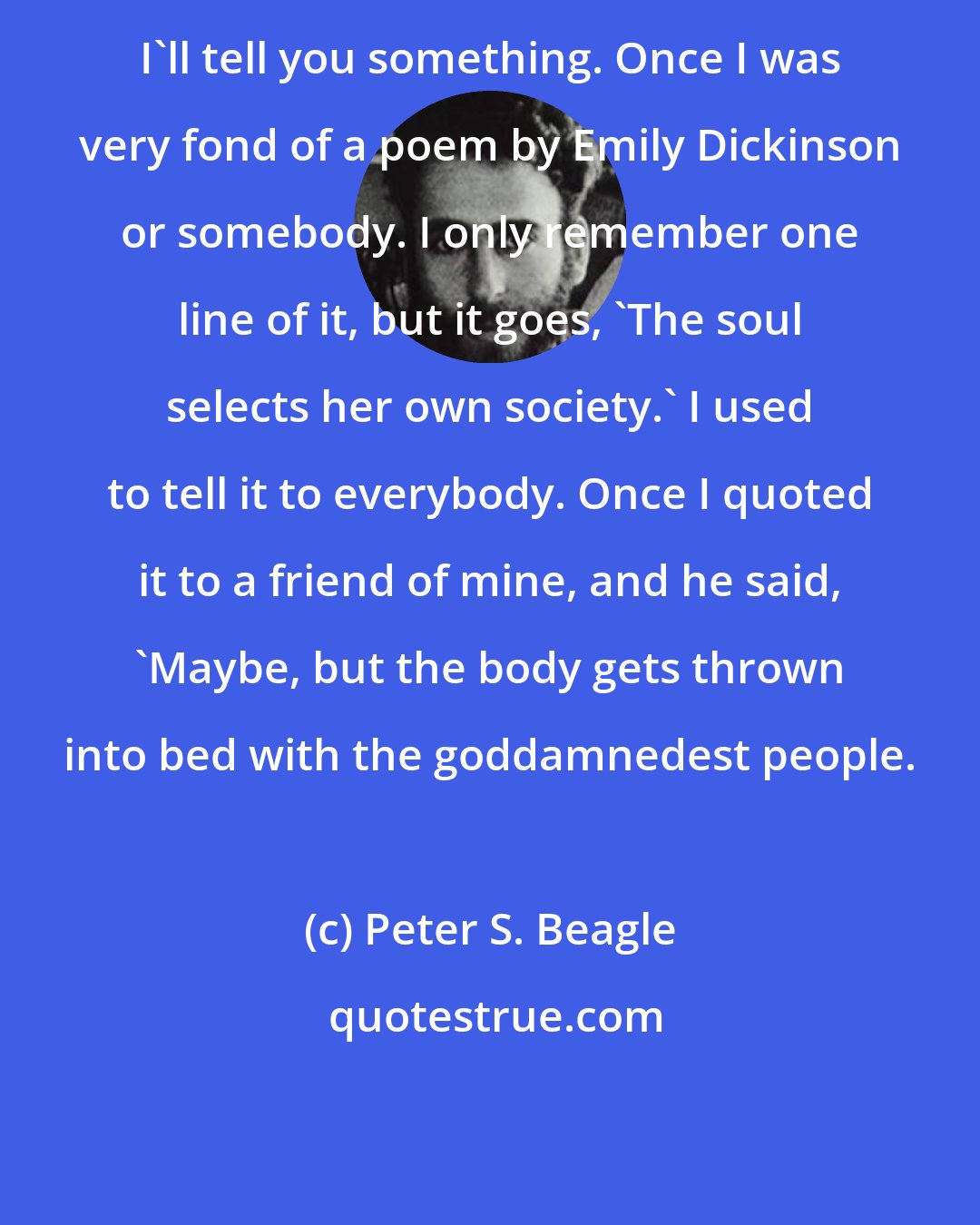 Peter S. Beagle: I'll tell you something. Once I was very fond of a poem by Emily Dickinson or somebody. I only remember one line of it, but it goes, 'The soul selects her own society.' I used to tell it to everybody. Once I quoted it to a friend of mine, and he said, 'Maybe, but the body gets thrown into bed with the goddamnedest people.