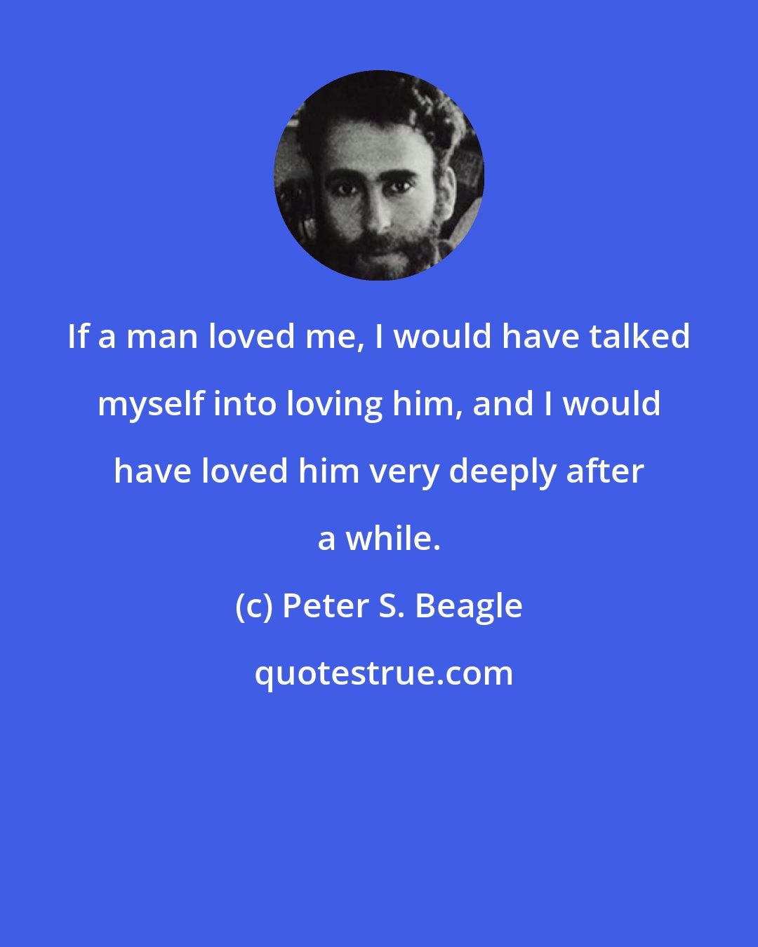 Peter S. Beagle: If a man loved me, I would have talked myself into loving him, and I would have loved him very deeply after a while.