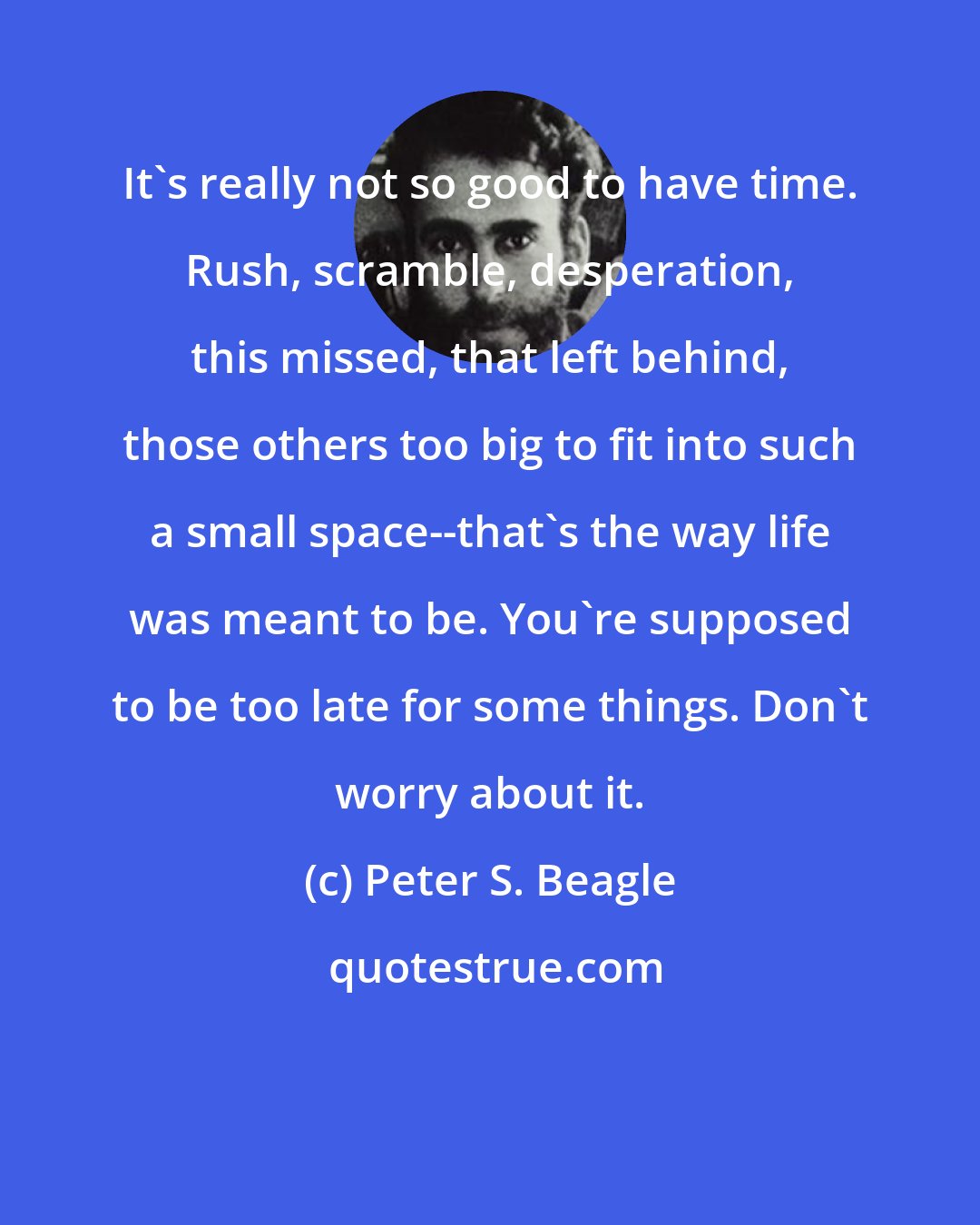 Peter S. Beagle: It's really not so good to have time. Rush, scramble, desperation, this missed, that left behind, those others too big to fit into such a small space--that's the way life was meant to be. You're supposed to be too late for some things. Don't worry about it.