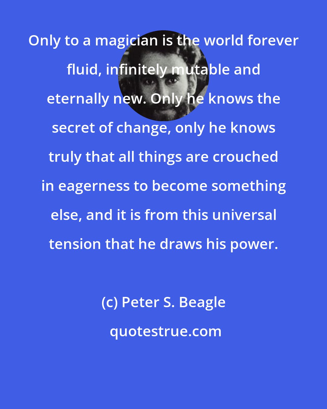 Peter S. Beagle: Only to a magician is the world forever fluid, infinitely mutable and eternally new. Only he knows the secret of change, only he knows truly that all things are crouched in eagerness to become something else, and it is from this universal tension that he draws his power.