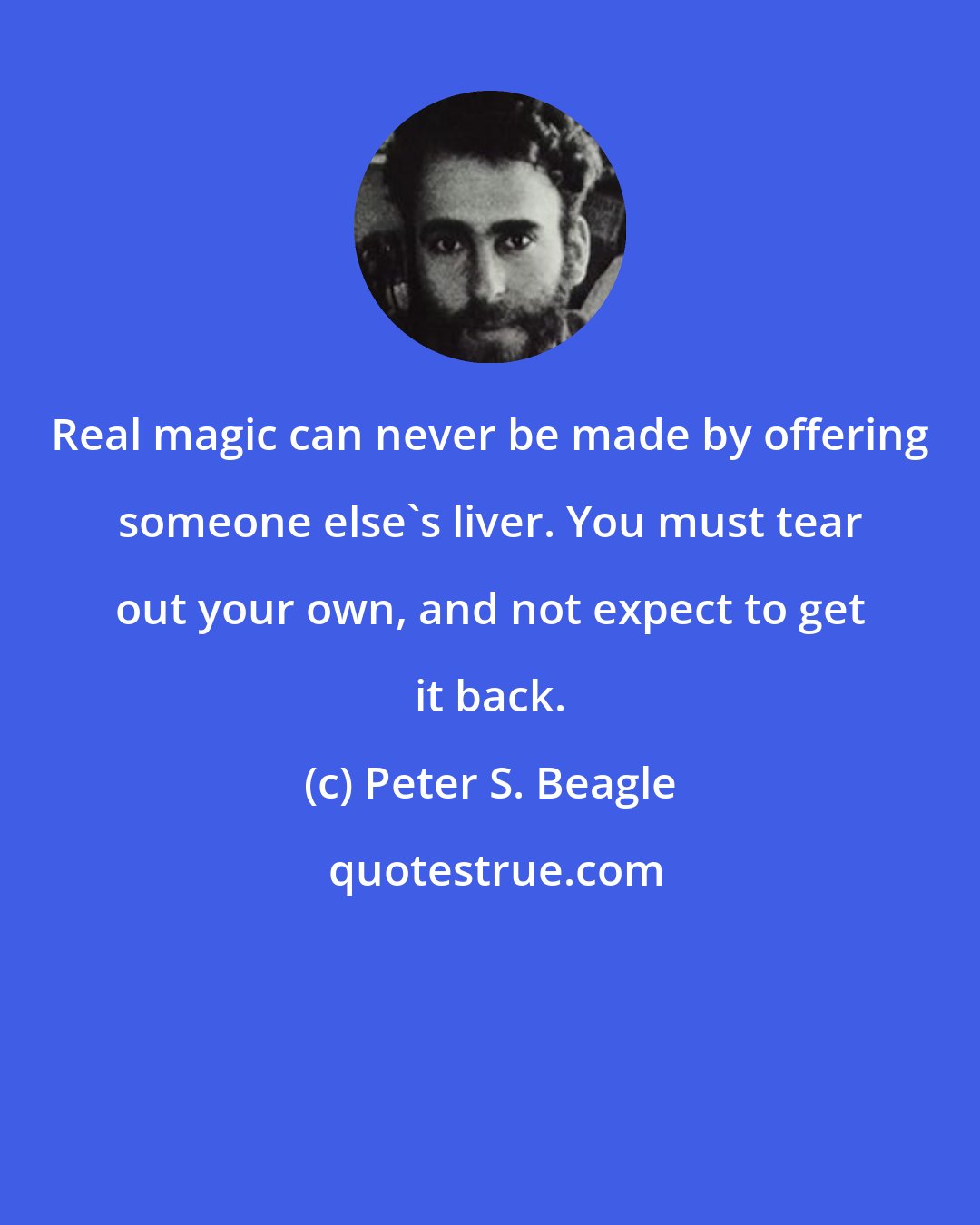 Peter S. Beagle: Real magic can never be made by offering someone else's liver. You must tear out your own, and not expect to get it back.