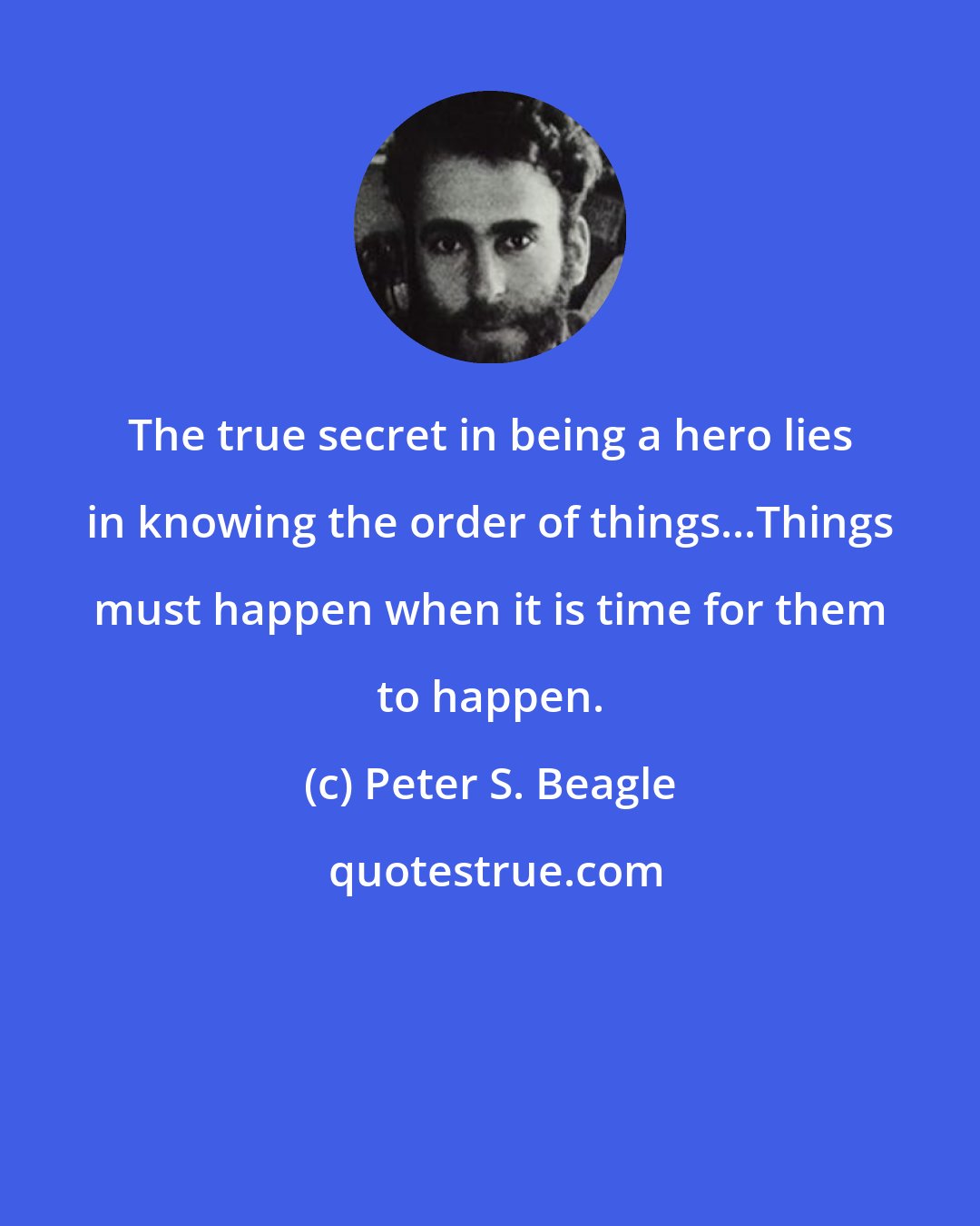 Peter S. Beagle: The true secret in being a hero lies in knowing the order of things...Things must happen when it is time for them to happen.