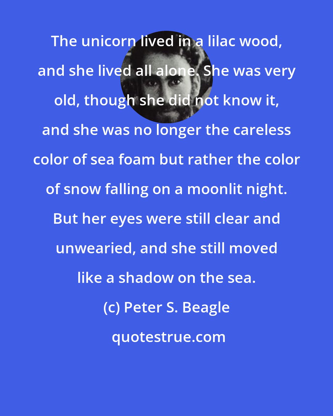 Peter S. Beagle: The unicorn lived in a lilac wood, and she lived all alone. She was very old, though she did not know it, and she was no longer the careless color of sea foam but rather the color of snow falling on a moonlit night. But her eyes were still clear and unwearied, and she still moved like a shadow on the sea.