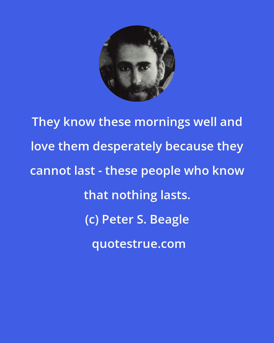 Peter S. Beagle: They know these mornings well and love them desperately because they cannot last - these people who know that nothing lasts.
