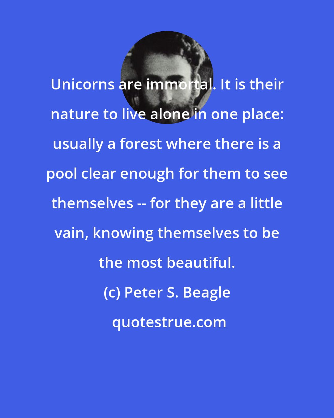 Peter S. Beagle: Unicorns are immortal. It is their nature to live alone in one place: usually a forest where there is a pool clear enough for them to see themselves -- for they are a little vain, knowing themselves to be the most beautiful.