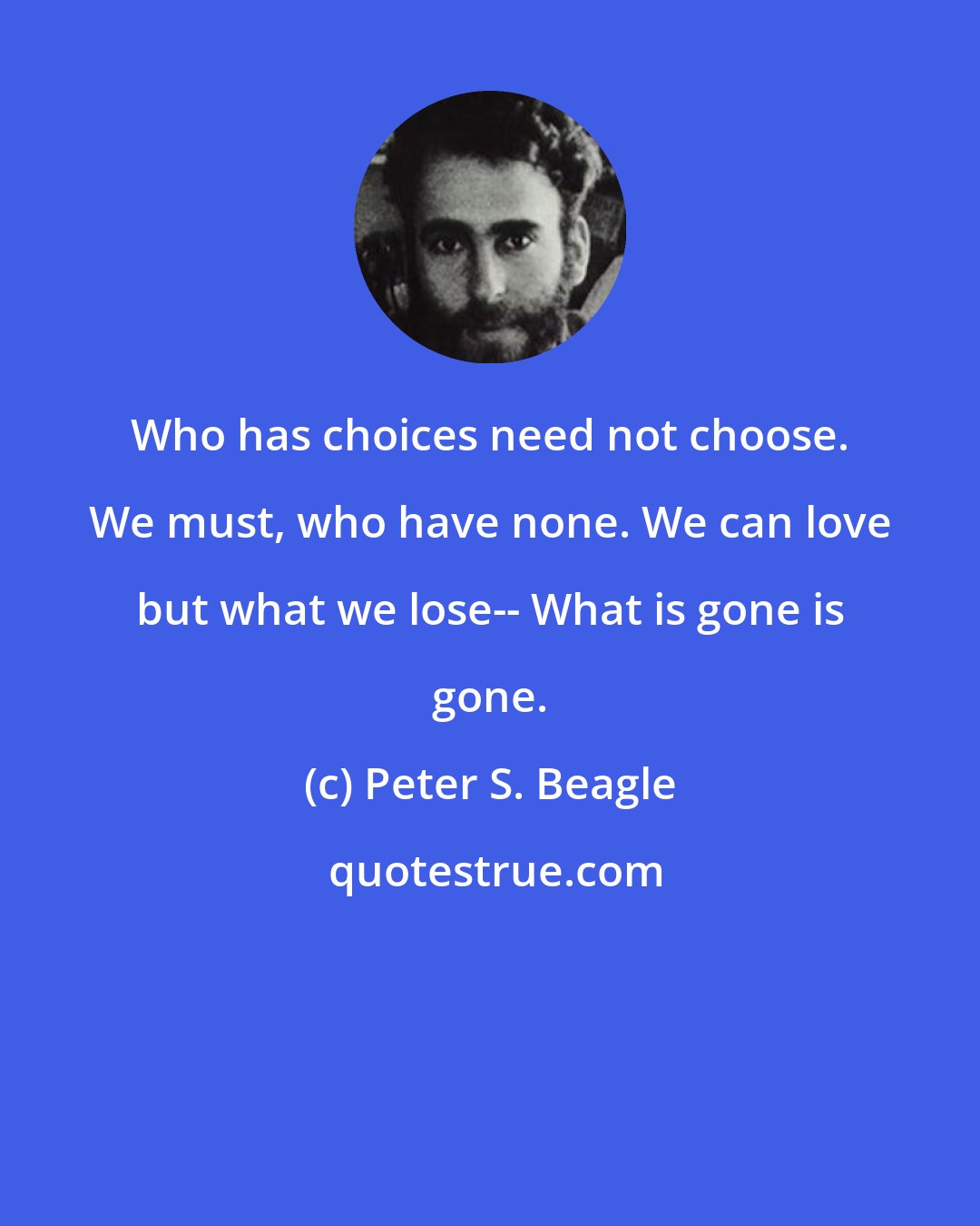 Peter S. Beagle: Who has choices need not choose. We must, who have none. We can love but what we lose-- What is gone is gone.