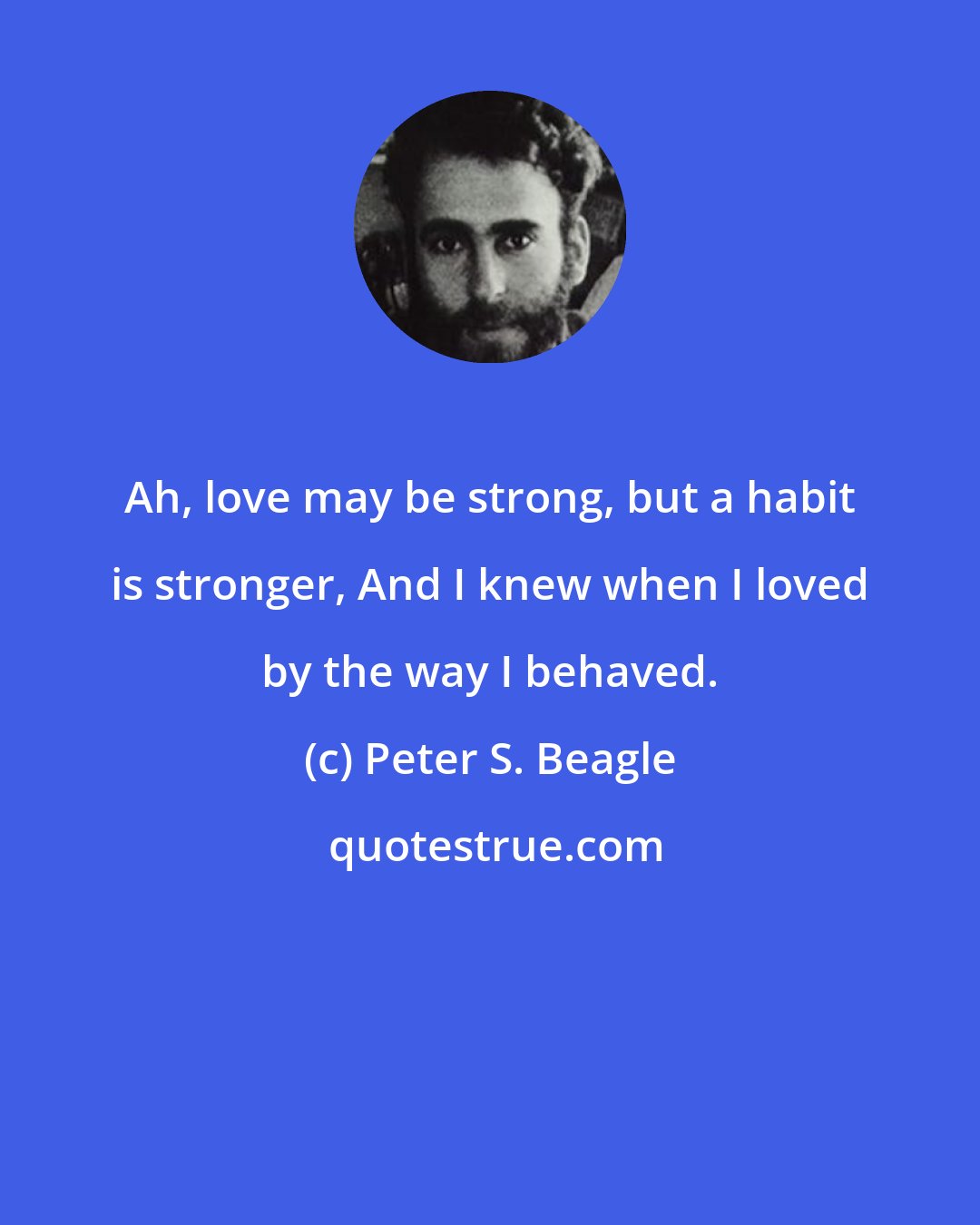 Peter S. Beagle: Ah, love may be strong, but a habit is stronger, And I knew when I loved by the way I behaved.