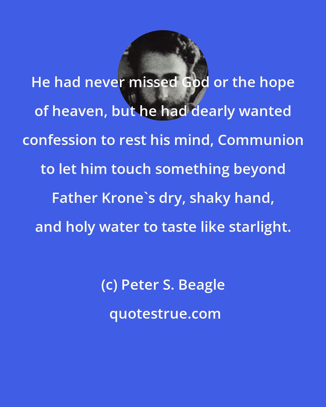 Peter S. Beagle: He had never missed God or the hope of heaven, but he had dearly wanted confession to rest his mind, Communion to let him touch something beyond Father Krone's dry, shaky hand, and holy water to taste like starlight.