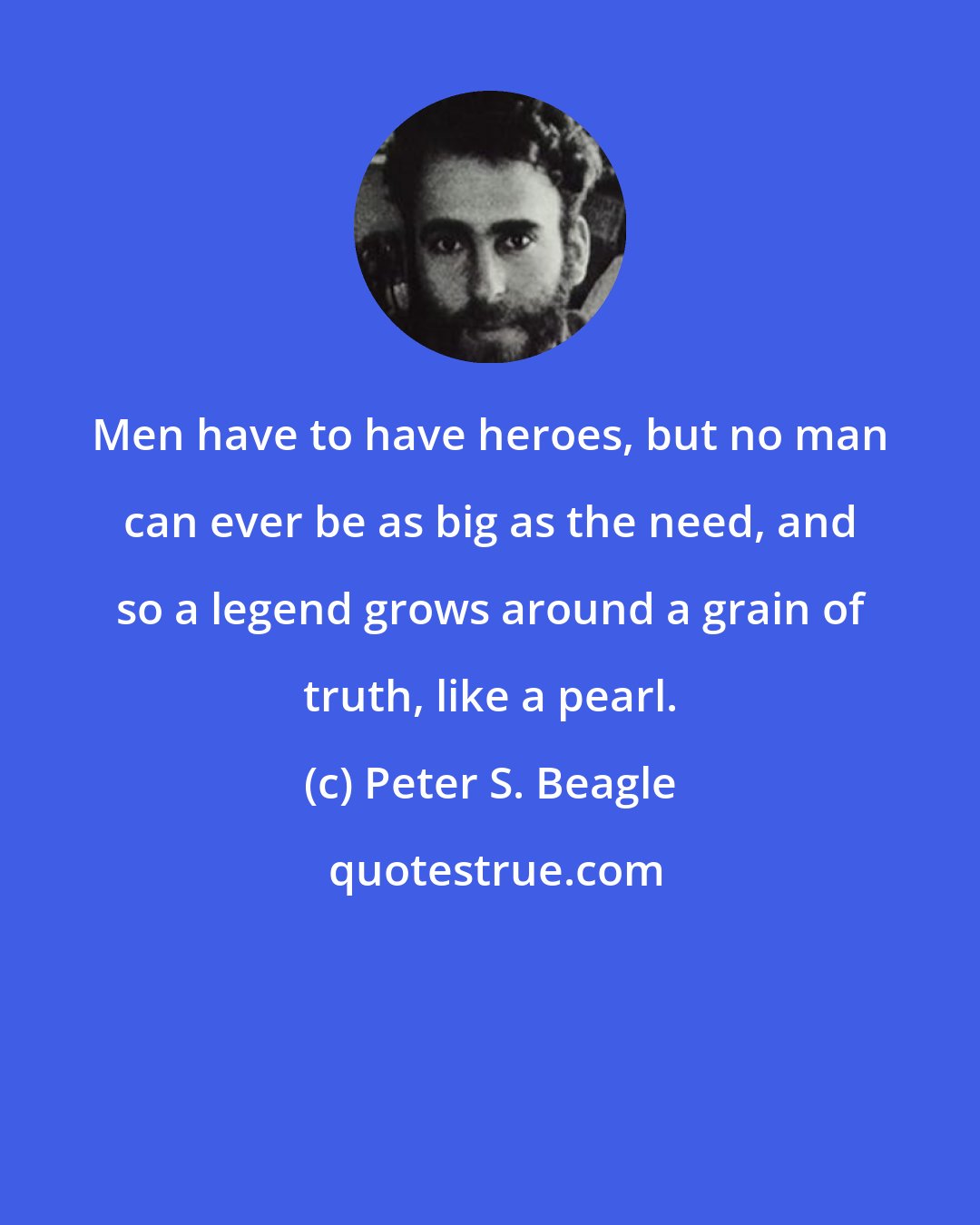 Peter S. Beagle: Men have to have heroes, but no man can ever be as big as the need, and so a legend grows around a grain of truth, like a pearl.