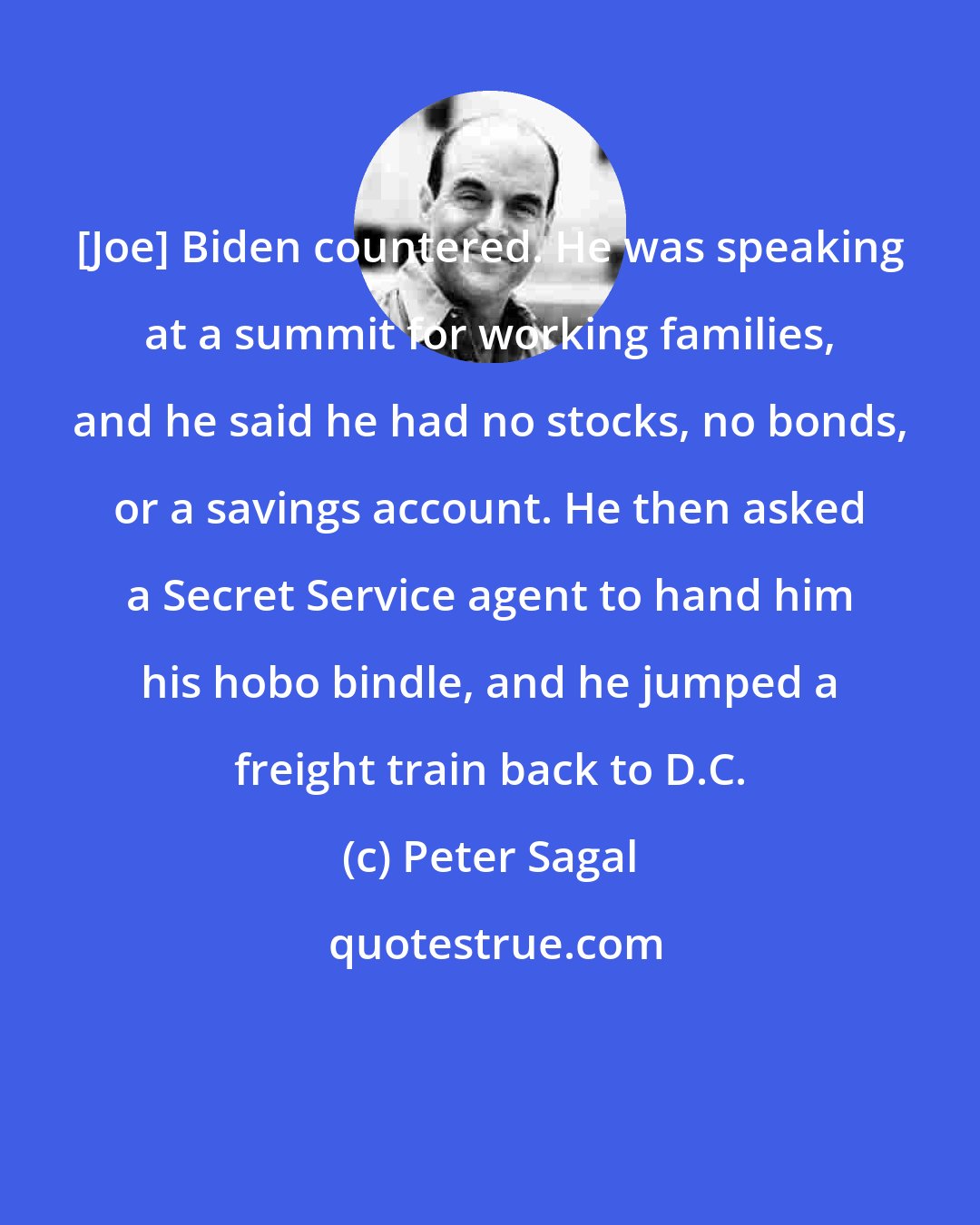Peter Sagal: [Joe] Biden countered. He was speaking at a summit for working families, and he said he had no stocks, no bonds, or a savings account. He then asked a Secret Service agent to hand him his hobo bindle, and he jumped a freight train back to D.C.