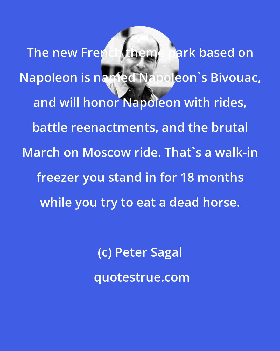 Peter Sagal: The new French theme park based on Napoleon is named Napoleon's Bivouac, and will honor Napoleon with rides, battle reenactments, and the brutal March on Moscow ride. That's a walk-in freezer you stand in for 18 months while you try to eat a dead horse.