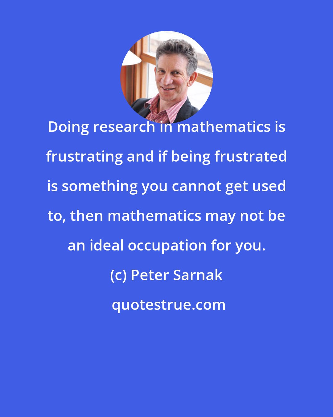 Peter Sarnak: Doing research in mathematics is frustrating and if being frustrated is something you cannot get used to, then mathematics may not be an ideal occupation for you.