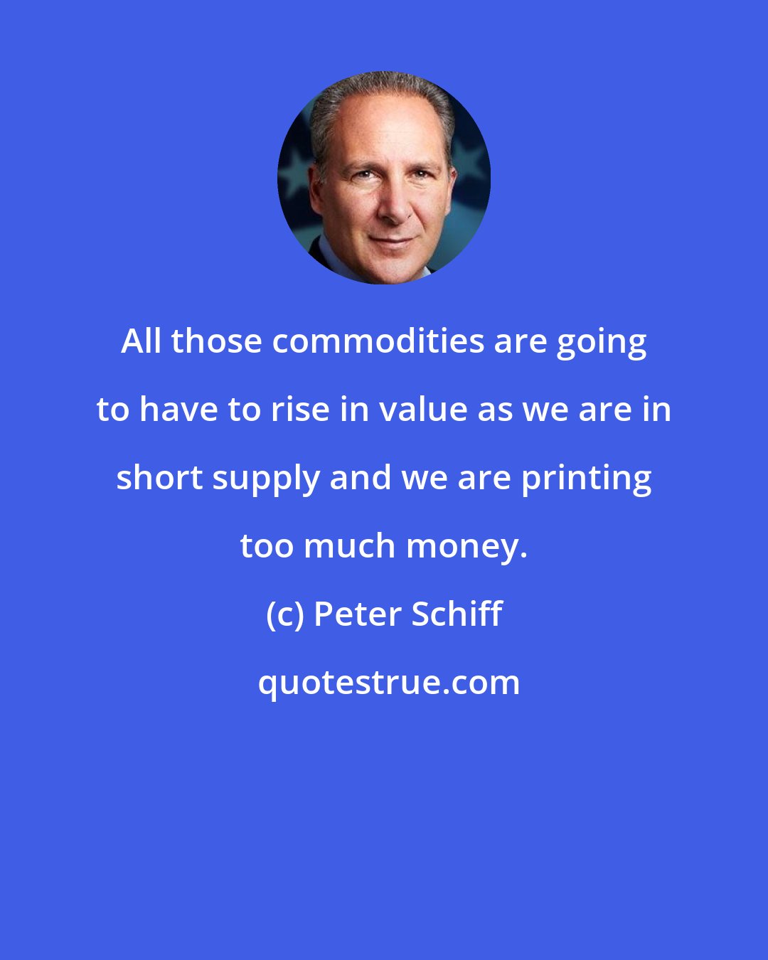 Peter Schiff: All those commodities are going to have to rise in value as we are in short supply and we are printing too much money.