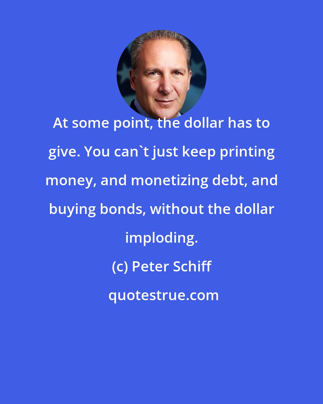 Peter Schiff: At some point, the dollar has to give. You can't just keep printing money, and monetizing debt, and buying bonds, without the dollar imploding.