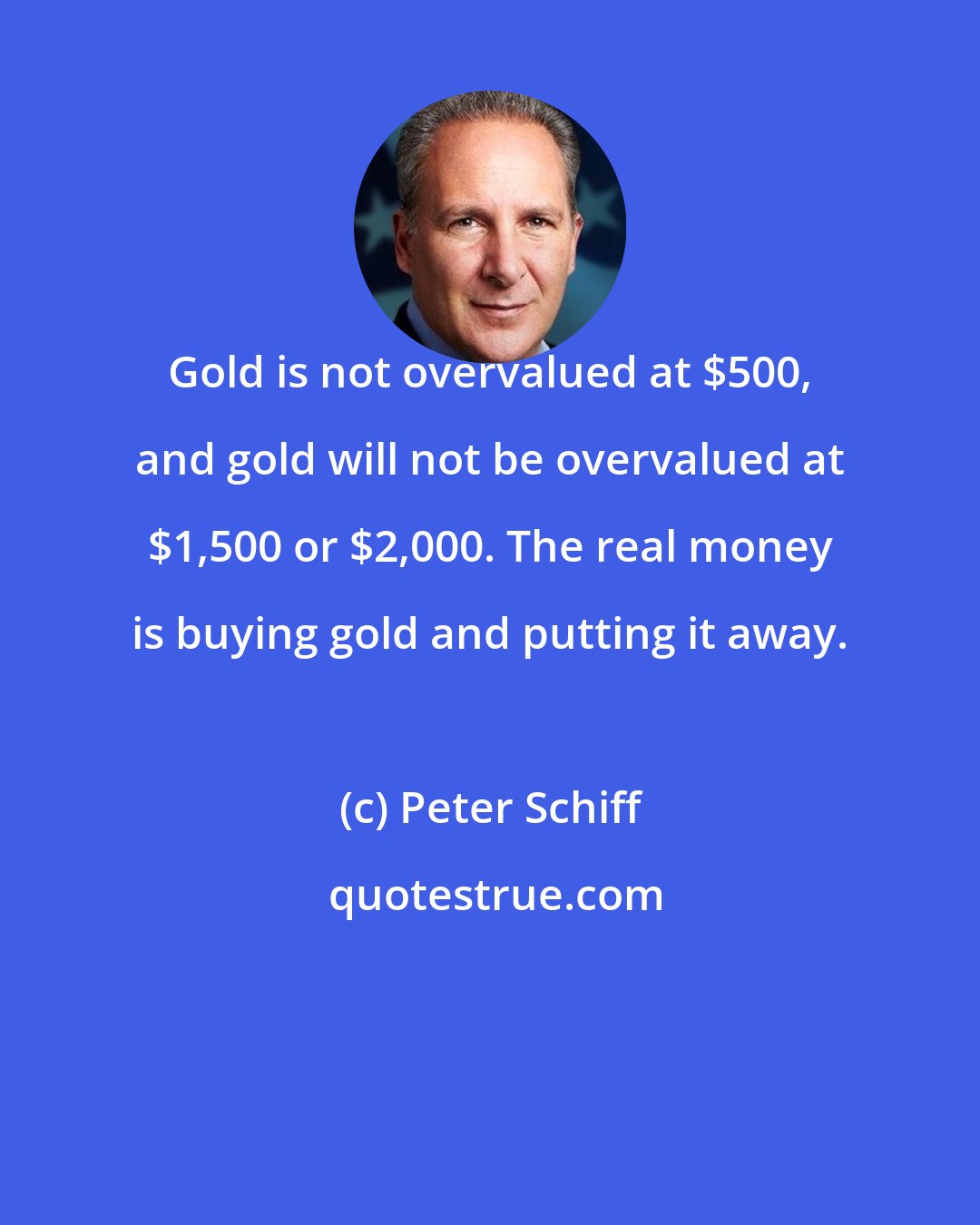 Peter Schiff: Gold is not overvalued at $500, and gold will not be overvalued at $1,500 or $2,000. The real money is buying gold and putting it away.