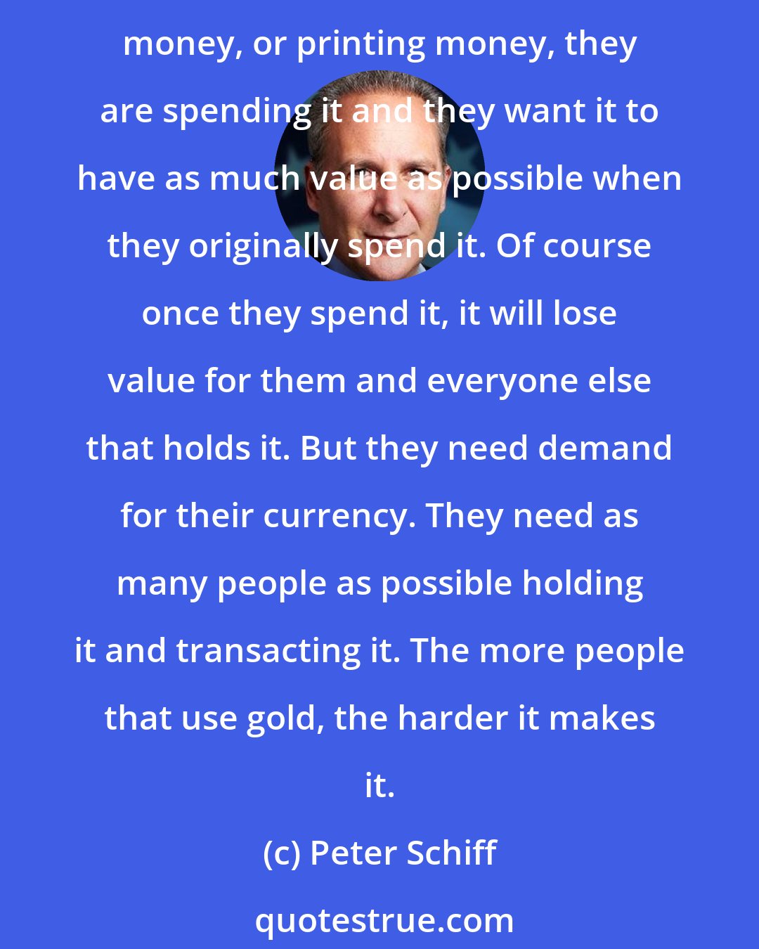 Peter Schiff: Most governments, not all of them, but most, certainly don't want their citizens using gold. They want them in the currency that they are creating. When they are debasing money, or printing money, they are spending it and they want it to have as much value as possible when they originally spend it. Of course once they spend it, it will lose value for them and everyone else that holds it. But they need demand for their currency. They need as many people as possible holding it and transacting it. The more people that use gold, the harder it makes it.