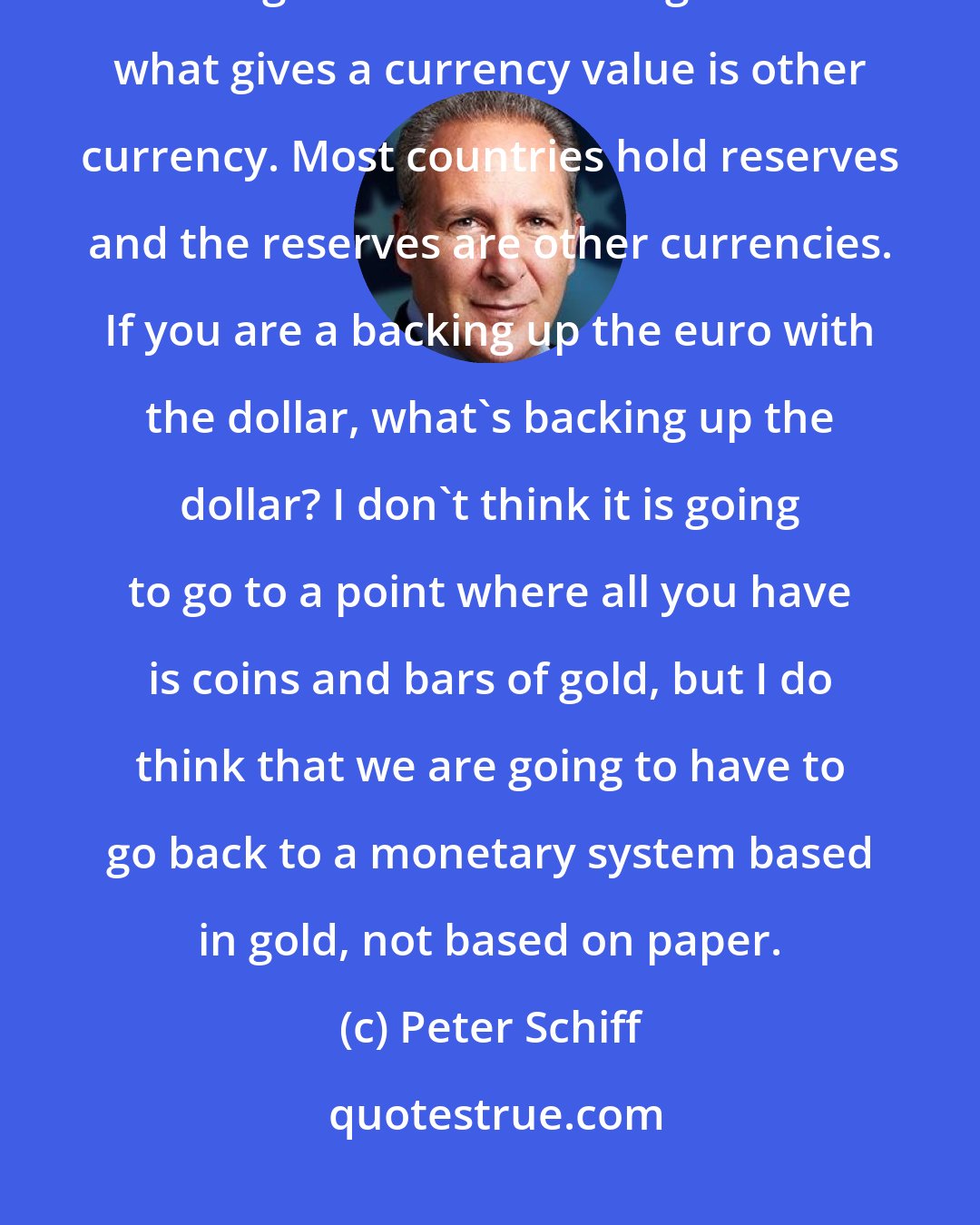 Peter Schiff: Most paper money initially existed as a substitute for gold. That's what gave it value. But right now what gives a currency value is other currency. Most countries hold reserves and the reserves are other currencies. If you are a backing up the euro with the dollar, what's backing up the dollar? I don't think it is going to go to a point where all you have is coins and bars of gold, but I do think that we are going to have to go back to a monetary system based in gold, not based on paper.