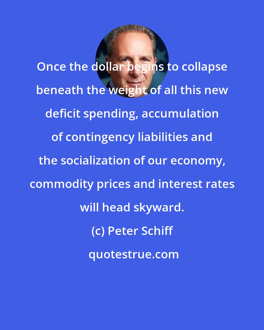 Peter Schiff: Once the dollar begins to collapse beneath the weight of all this new deficit spending, accumulation of contingency liabilities and the socialization of our economy, commodity prices and interest rates will head skyward.