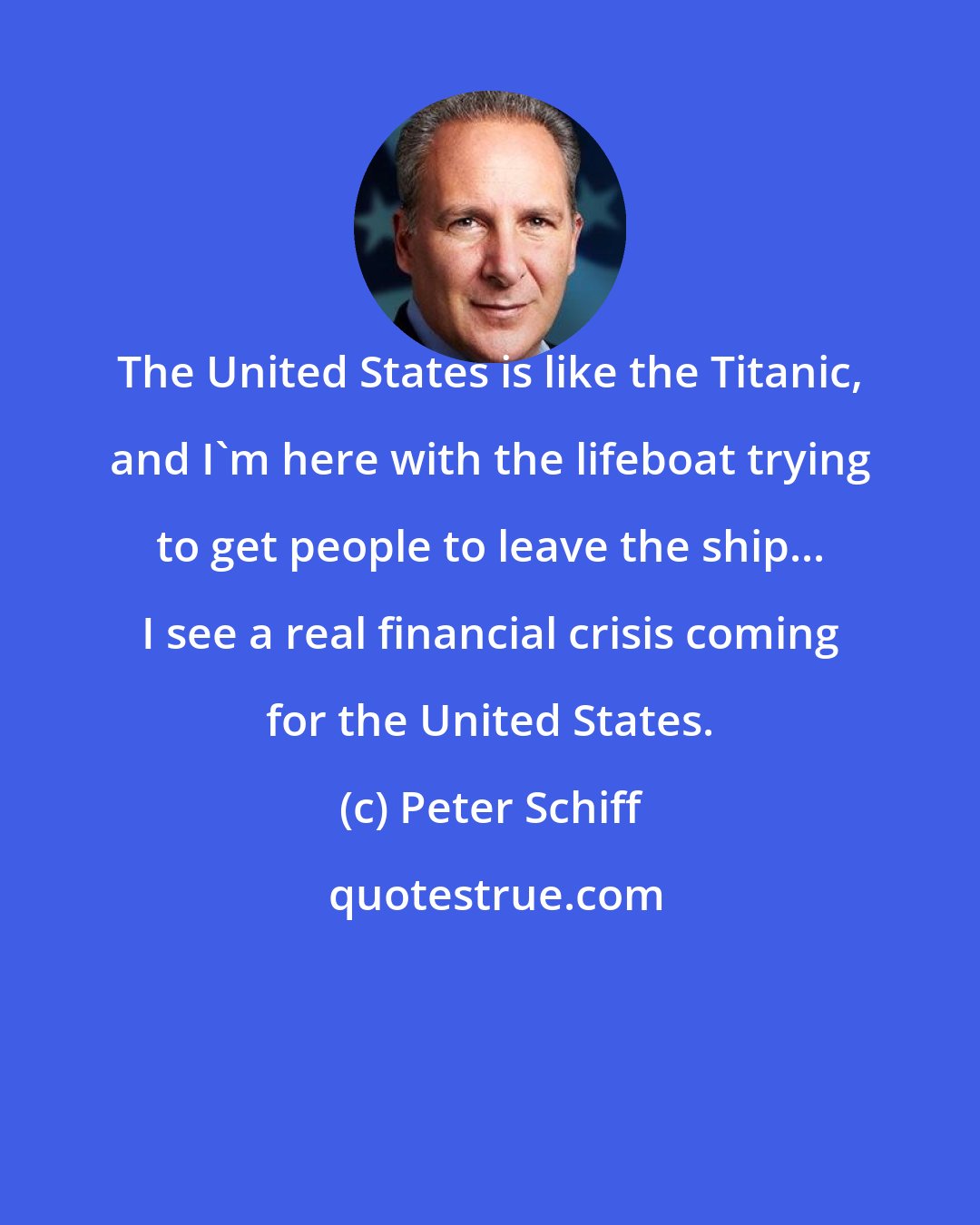 Peter Schiff: The United States is like the Titanic, and I'm here with the lifeboat trying to get people to leave the ship... I see a real financial crisis coming for the United States.