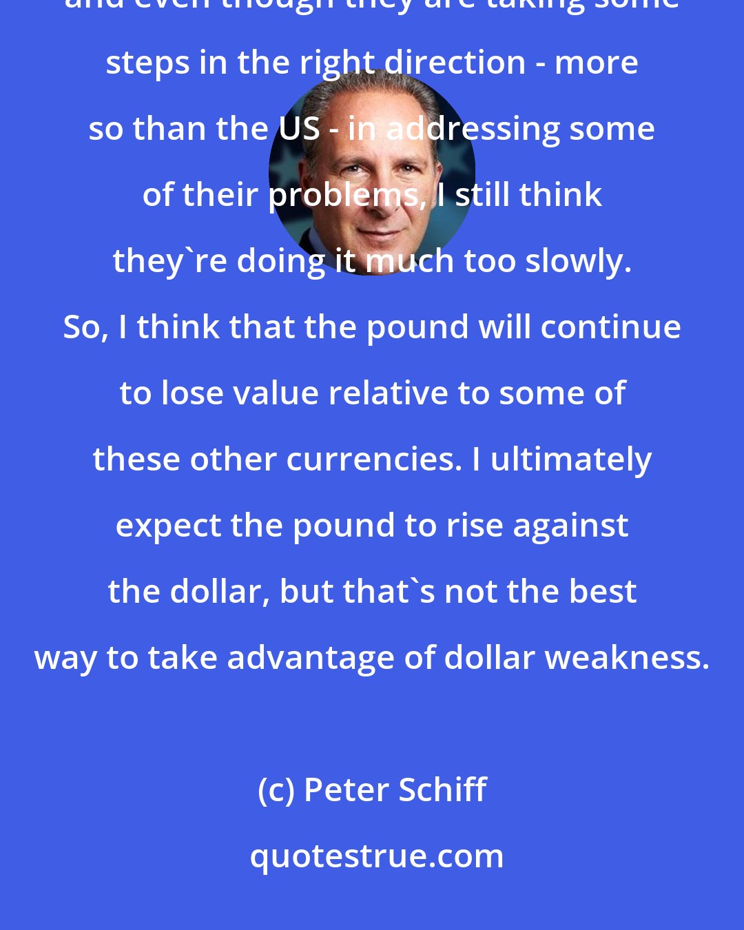 Peter Schiff: Well, I don't like the UK. I haven't ever been a fan of the pound (sterling),
 and even though they are taking some steps in the right direction - more so than the US - in addressing some of their problems, I still think they're doing it much too slowly. So, I think that the pound will continue to lose value relative to some of these other currencies. I ultimately expect the pound to rise against the dollar, but that's not the best way to take advantage of dollar weakness.