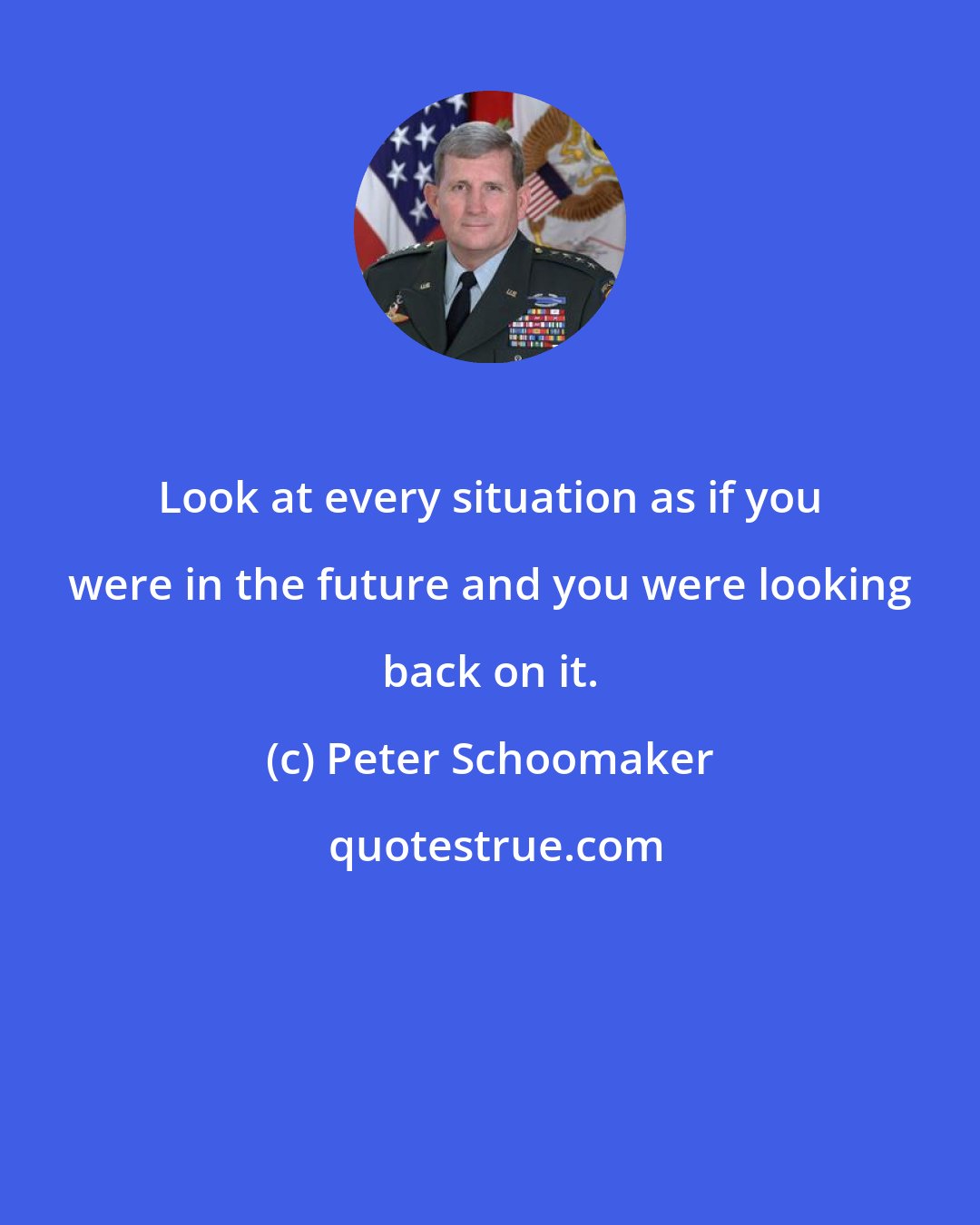 Peter Schoomaker: Look at every situation as if you were in the future and you were looking back on it.