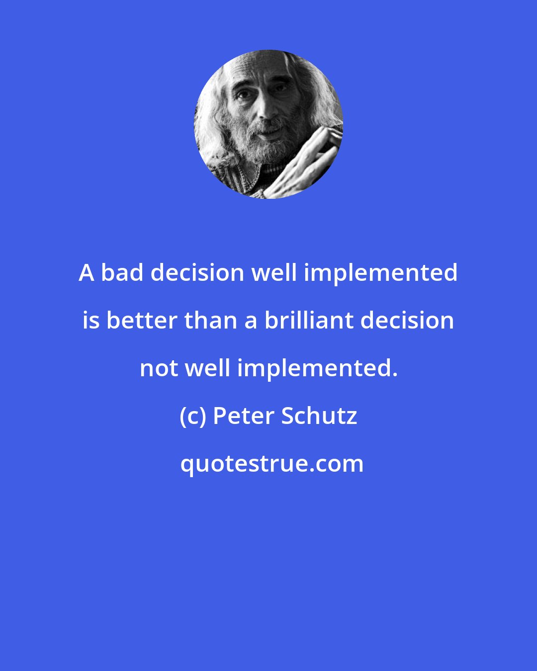 Peter Schutz: A bad decision well implemented is better than a brilliant decision not well implemented.
