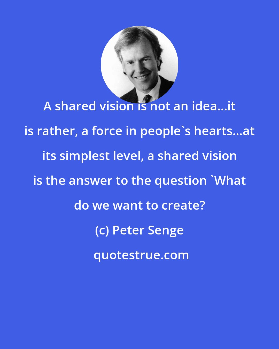 Peter Senge: A shared vision is not an idea...it is rather, a force in people's hearts...at its simplest level, a shared vision is the answer to the question 'What do we want to create?