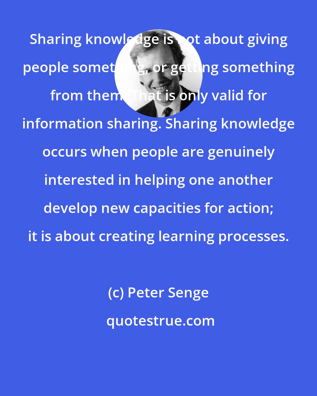 Peter Senge: Sharing knowledge is not about giving people something, or getting something from them. That is only valid for information sharing. Sharing knowledge occurs when people are genuinely interested in helping one another develop new capacities for action; it is about creating learning processes.