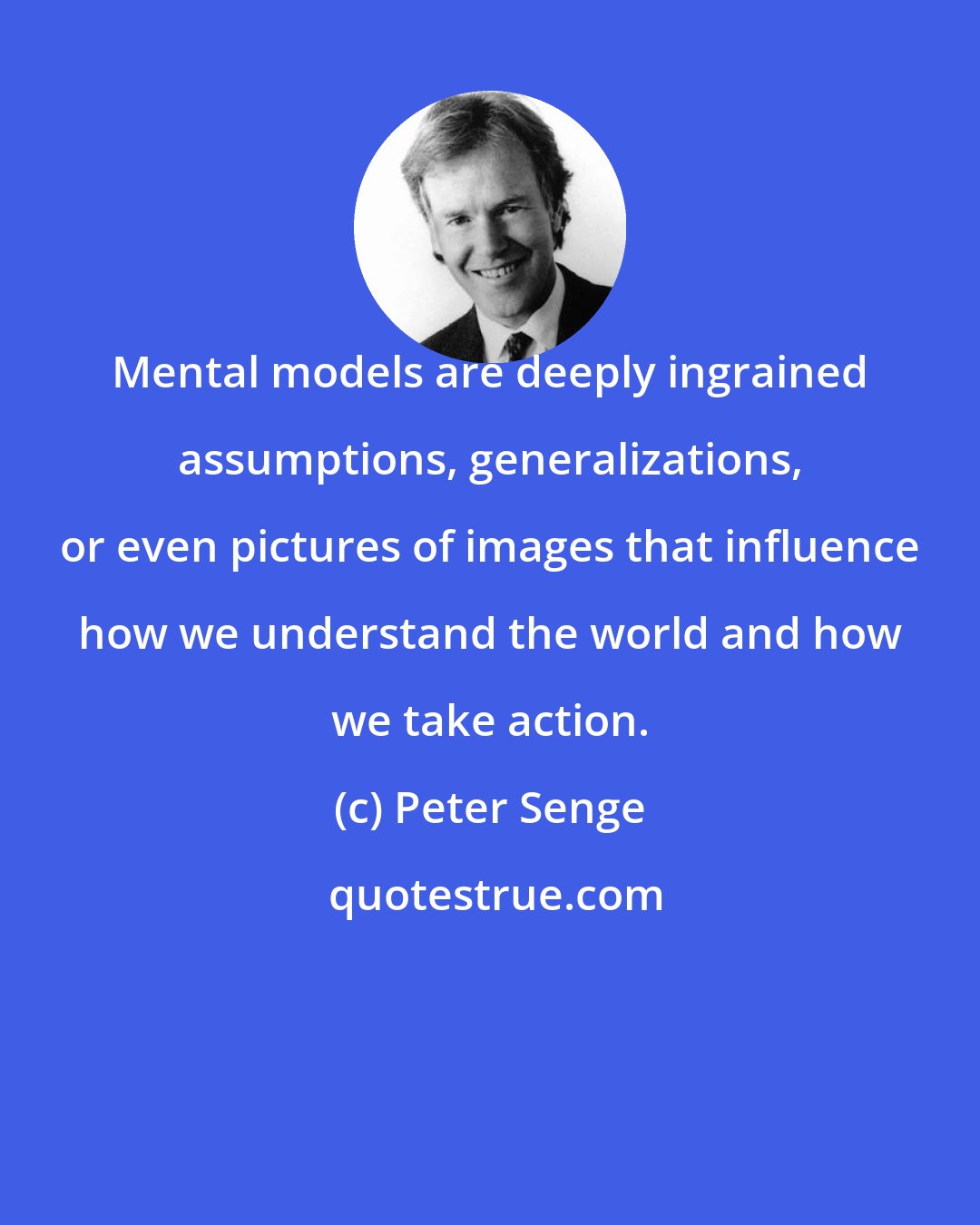 Peter Senge: Mental models are deeply ingrained assumptions, generalizations, or even pictures of images that influence how we understand the world and how we take action.