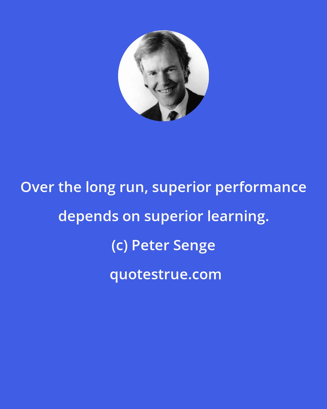 Peter Senge: Over the long run, superior performance depends on superior learning.
