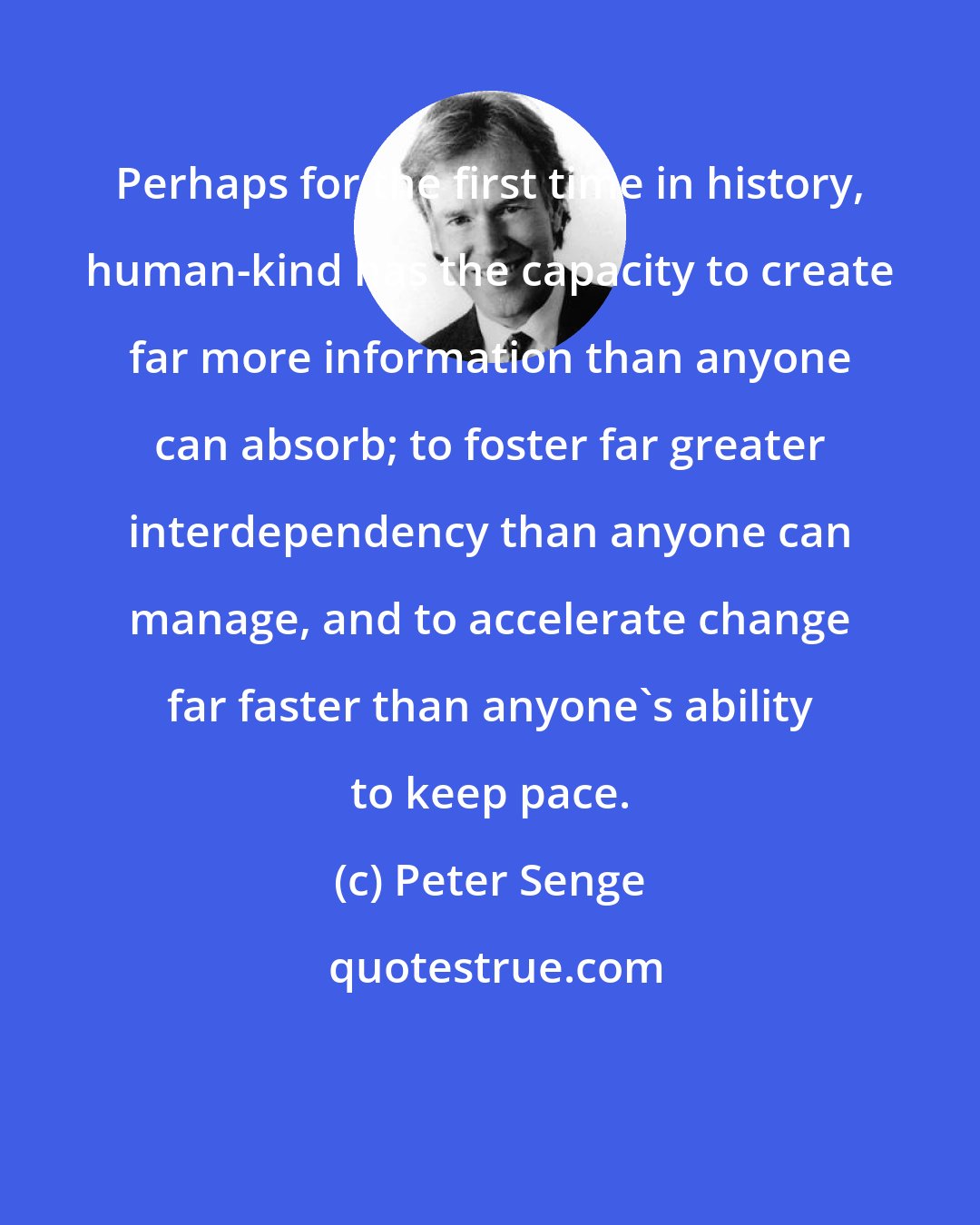 Peter Senge: Perhaps for the first time in history, human-kind has the capacity to create far more information than anyone can absorb; to foster far greater interdependency than anyone can manage, and to accelerate change far faster than anyone's ability to keep pace.