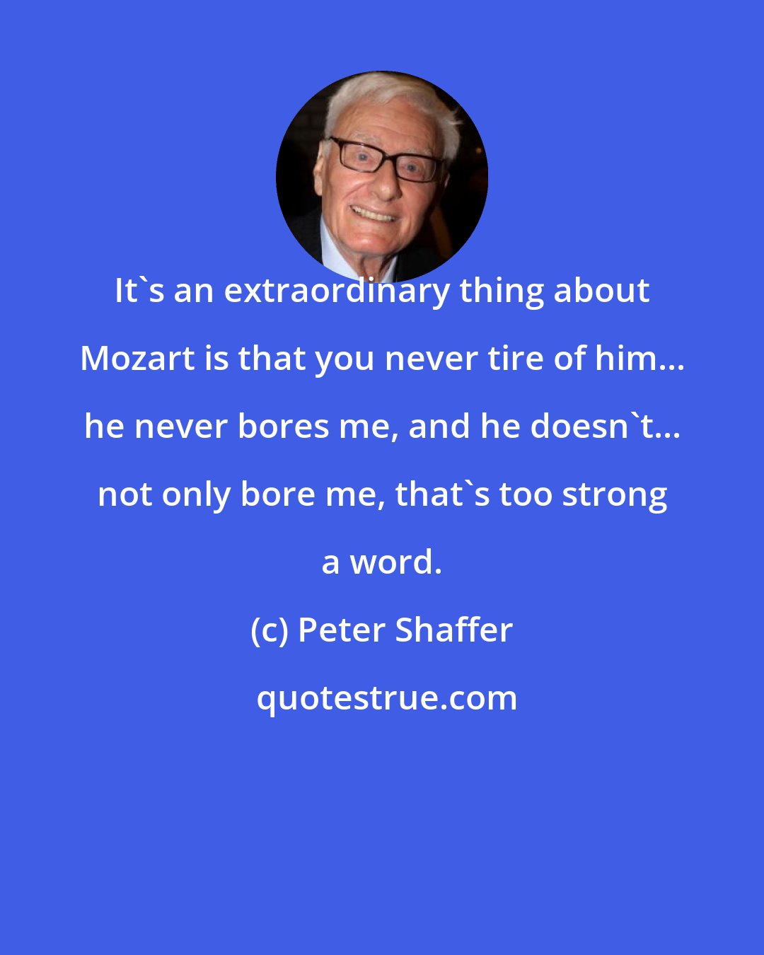 Peter Shaffer: It's an extraordinary thing about Mozart is that you never tire of him... he never bores me, and he doesn't... not only bore me, that's too strong a word.