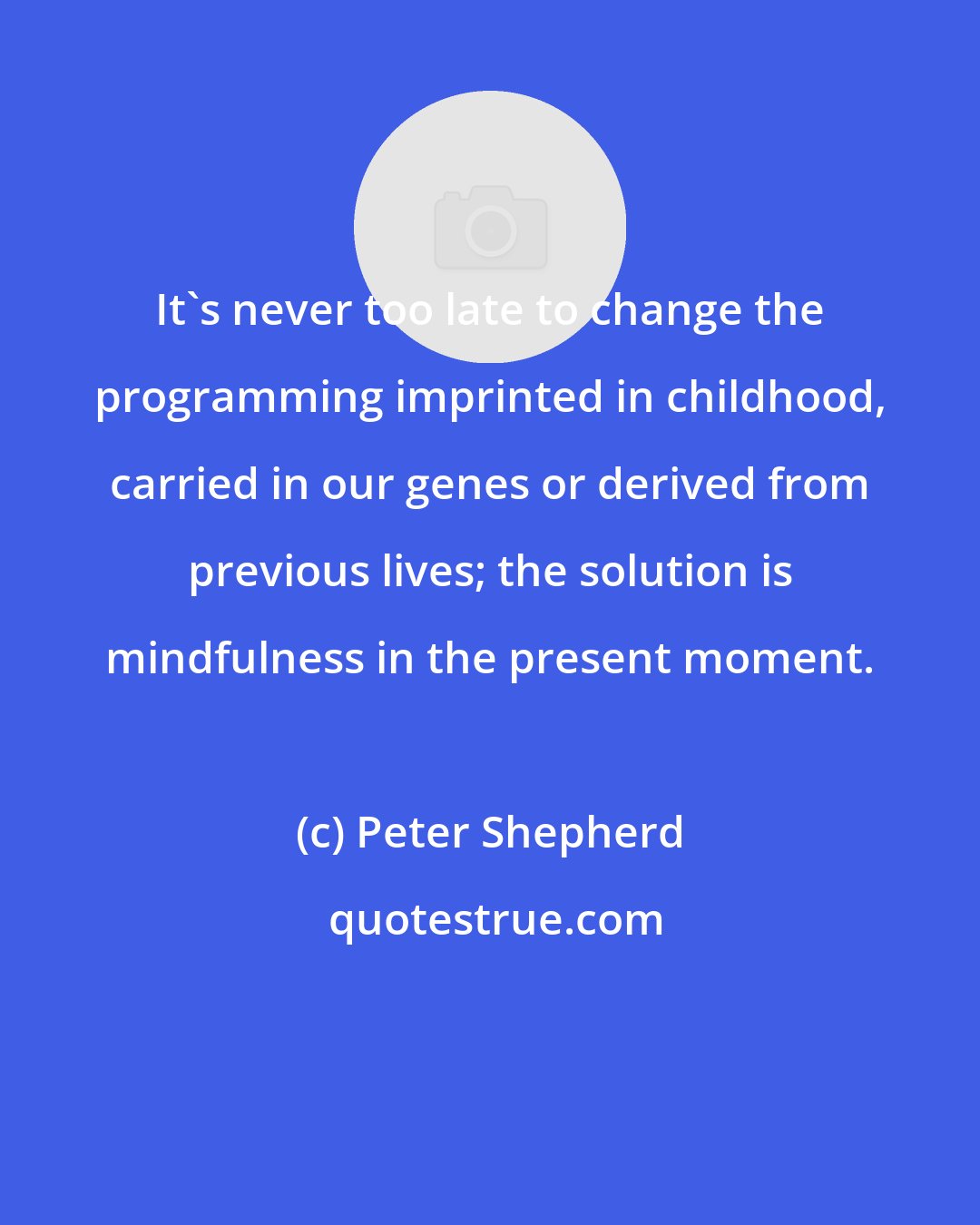 Peter Shepherd: It's never too late to change the programming imprinted in childhood, carried in our genes or derived from previous lives; the solution is mindfulness in the present moment.
