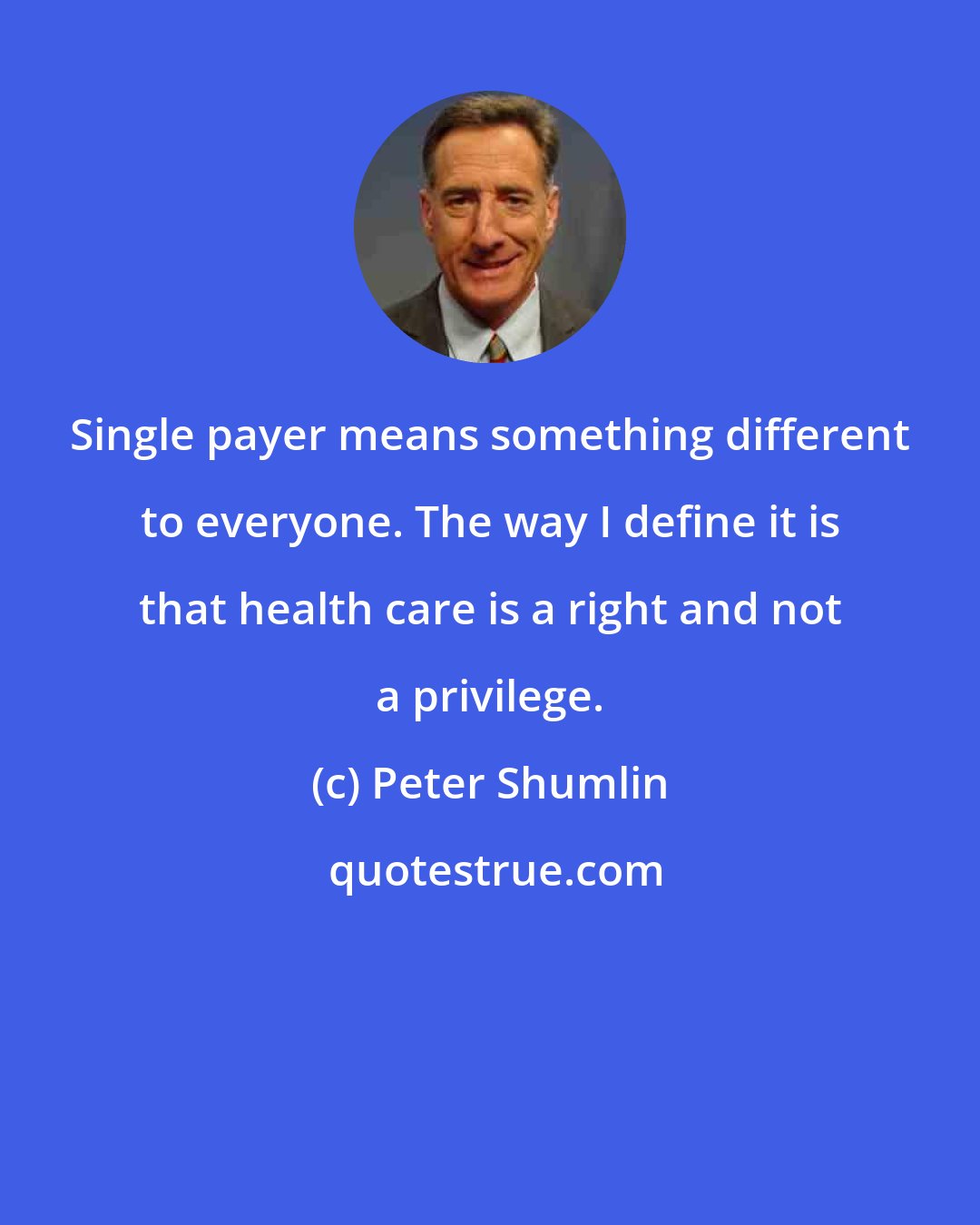 Peter Shumlin: Single payer means something different to everyone. The way I define it is that health care is a right and not a privilege.