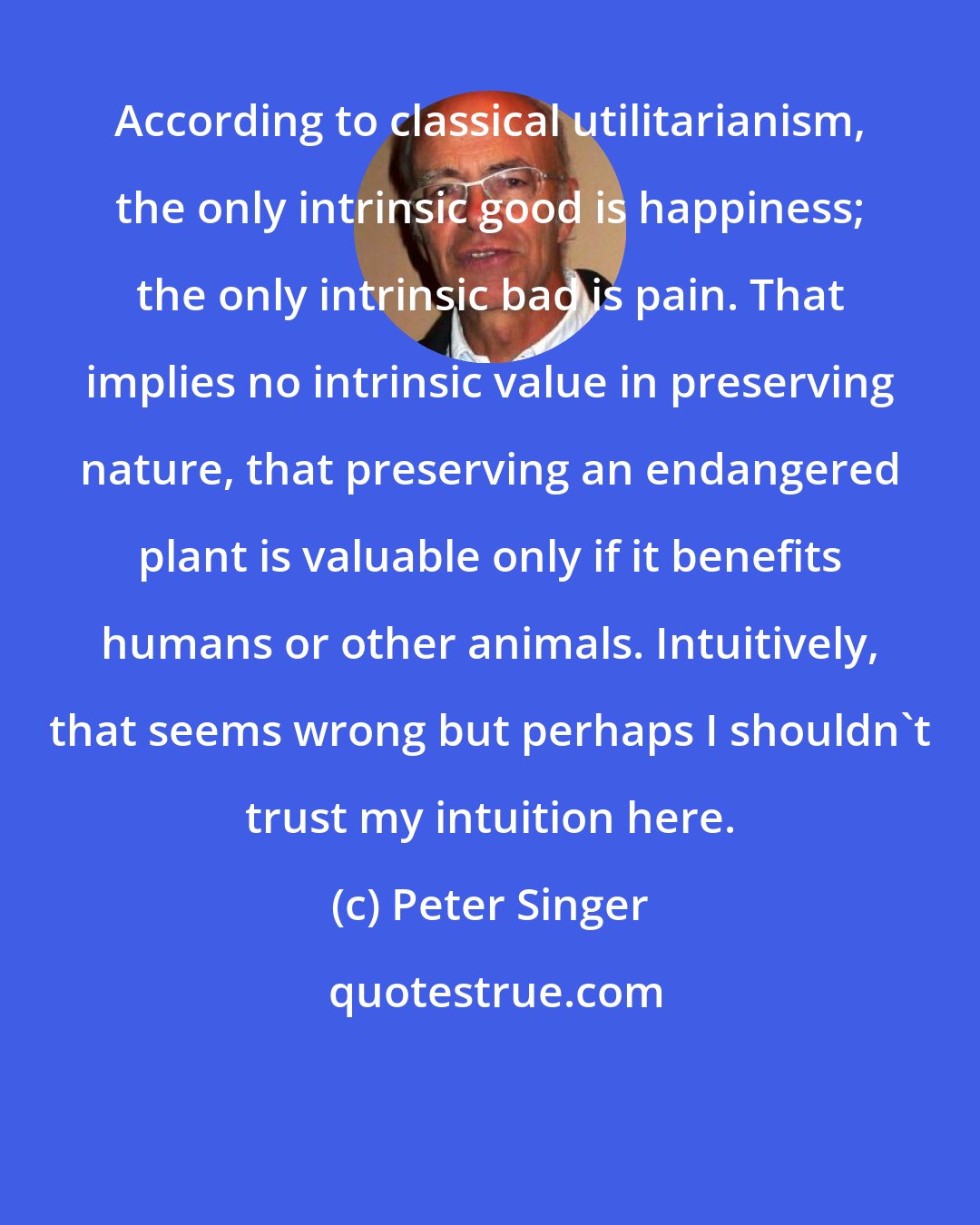 Peter Singer: According to classical utilitarianism, the only intrinsic good is happiness; the only intrinsic bad is pain. That implies no intrinsic value in preserving nature, that preserving an endangered plant is valuable only if it benefits humans or other animals. Intuitively, that seems wrong but perhaps I shouldn't trust my intuition here.