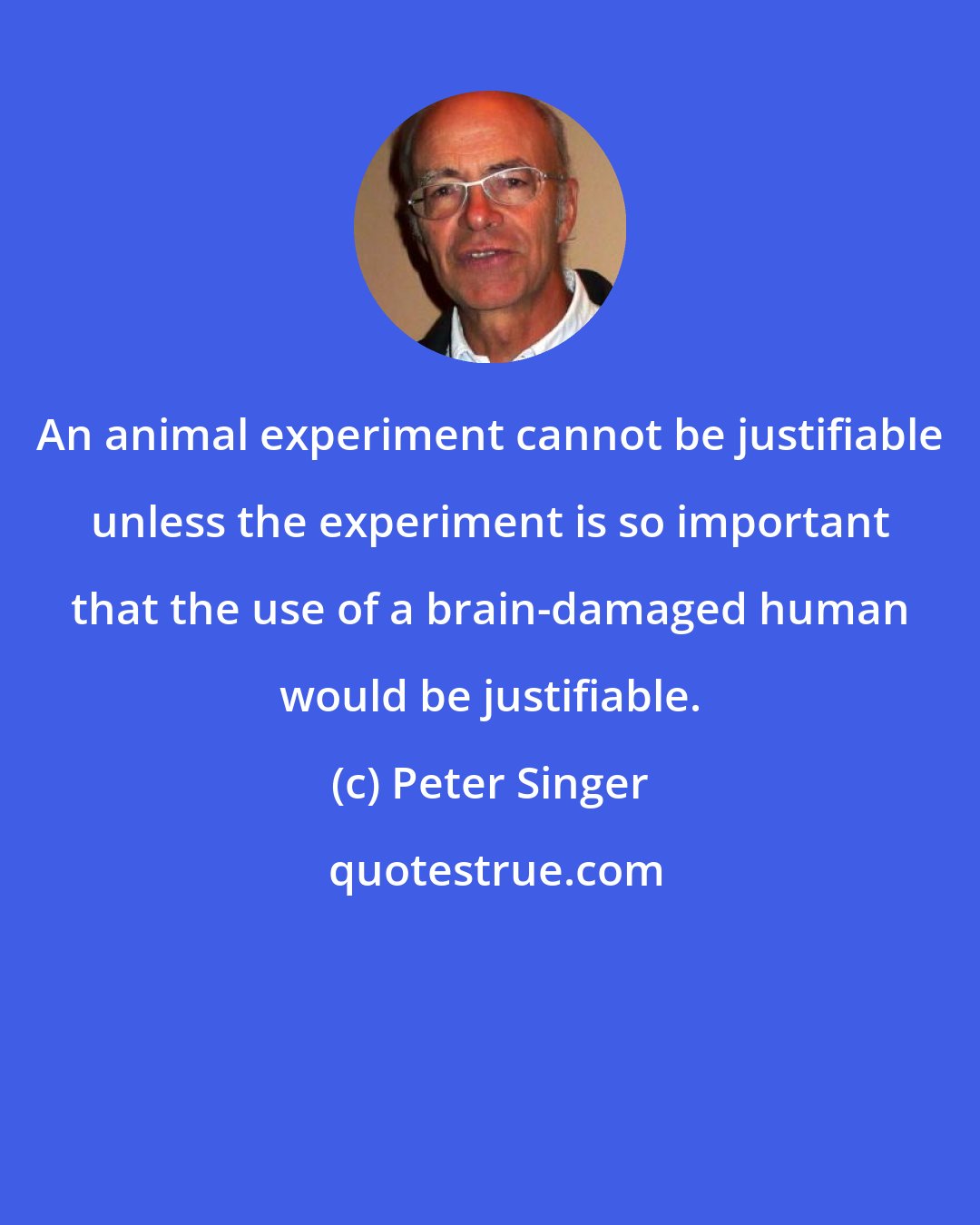 Peter Singer: An animal experiment cannot be justifiable unless the experiment is so important that the use of a brain-damaged human would be justifiable.