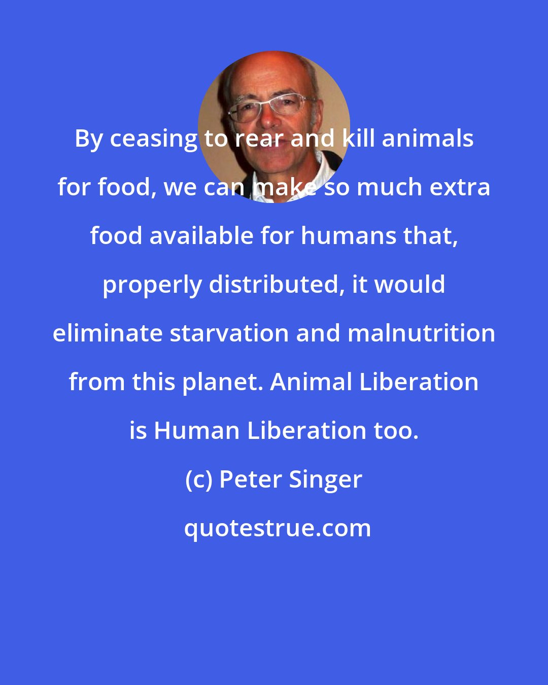 Peter Singer: By ceasing to rear and kill animals for food, we can make so much extra food available for humans that, properly distributed, it would eliminate starvation and malnutrition from this planet. Animal Liberation is Human Liberation too.