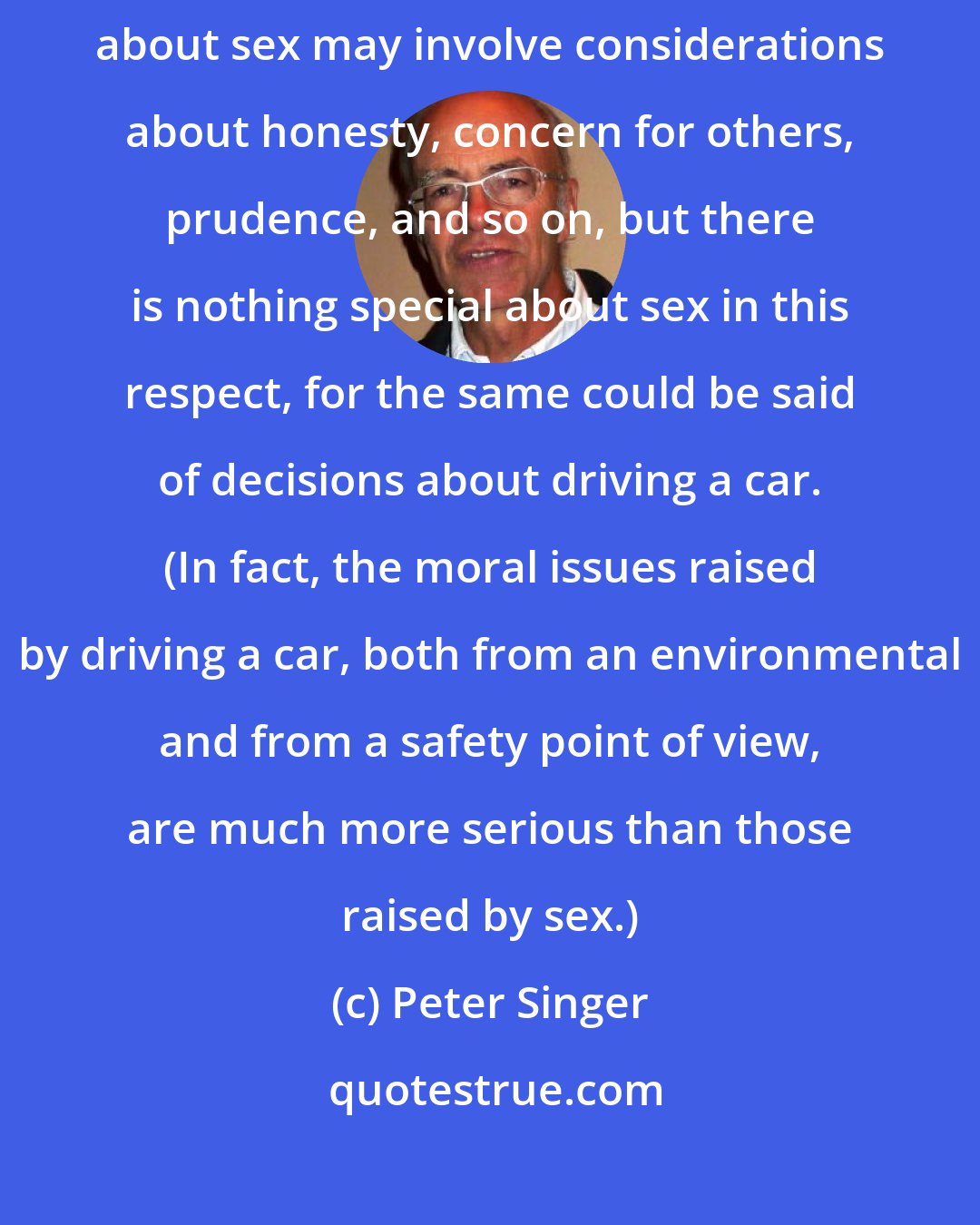 Peter Singer: Even in the era of AIDS, sex raises no unique moral issues at all. Decisions about sex may involve considerations about honesty, concern for others, prudence, and so on, but there is nothing special about sex in this respect, for the same could be said of decisions about driving a car. (In fact, the moral issues raised by driving a car, both from an environmental and from a safety point of view, are much more serious than those raised by sex.)