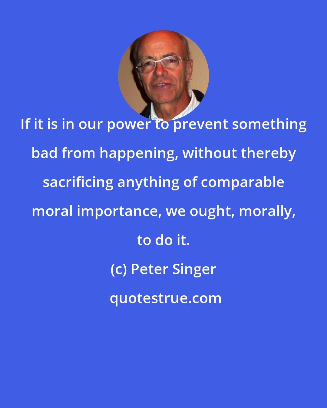 Peter Singer: If it is in our power to prevent something bad from happening, without thereby sacrificing anything of comparable moral importance, we ought, morally, to do it.