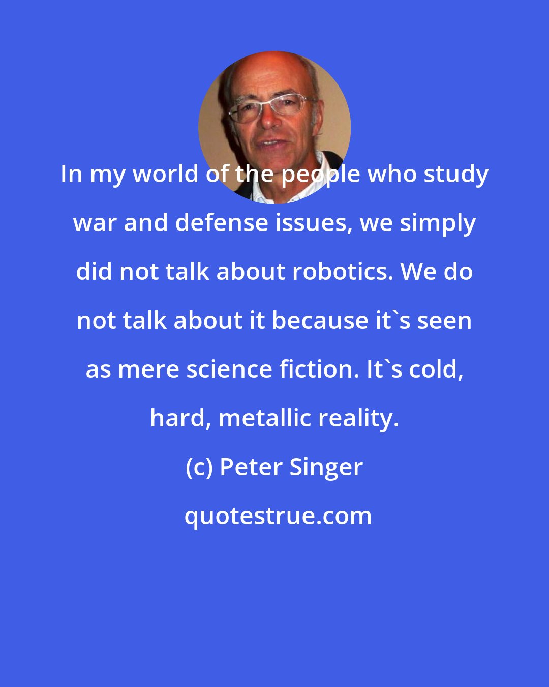 Peter Singer: In my world of the people who study war and defense issues, we simply did not talk about robotics. We do not talk about it because it's seen as mere science fiction. It's cold, hard, metallic reality.