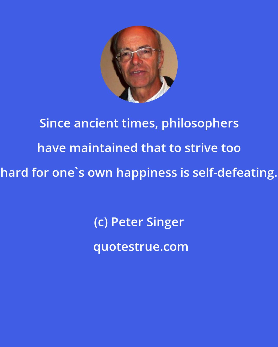 Peter Singer: Since ancient times, philosophers have maintained that to strive too hard for one's own happiness is self-defeating.