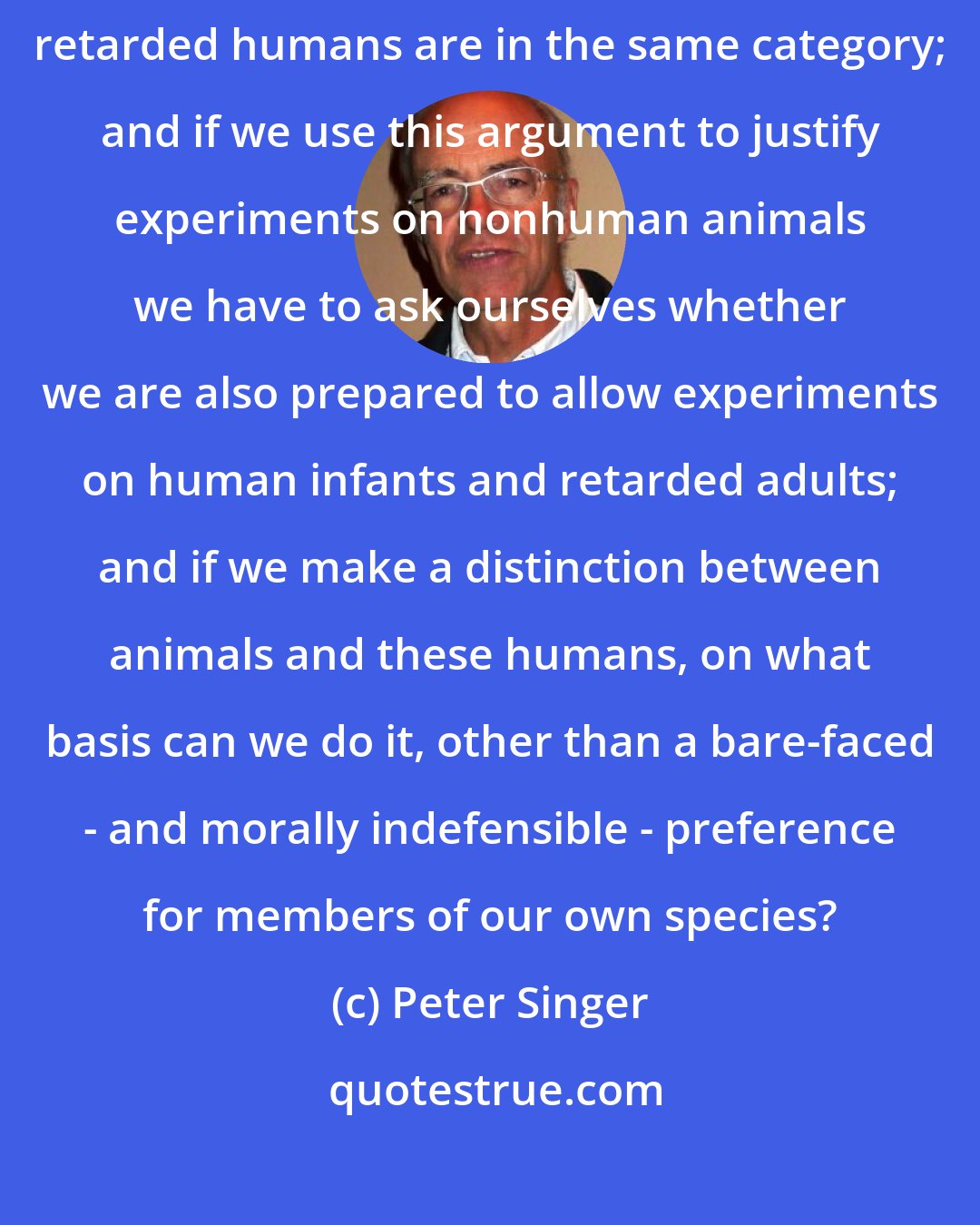 Peter Singer: So far as this argument is concerned nonhuman animals and infants and retarded humans are in the same category; and if we use this argument to justify experiments on nonhuman animals we have to ask ourselves whether we are also prepared to allow experiments on human infants and retarded adults; and if we make a distinction between animals and these humans, on what basis can we do it, other than a bare-faced - and morally indefensible - preference for members of our own species?