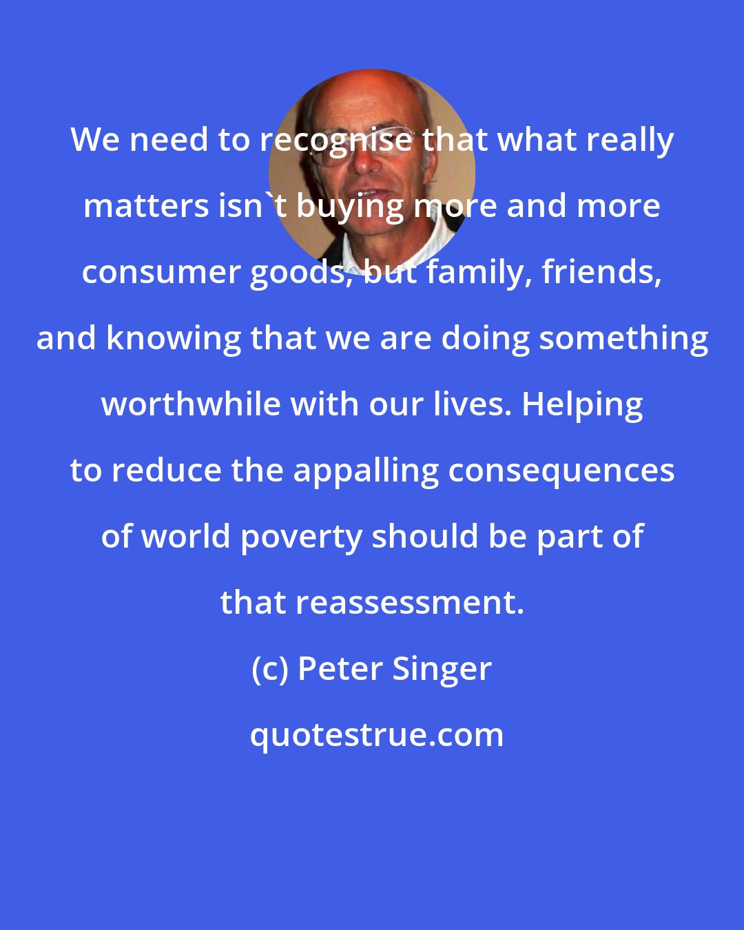 Peter Singer: We need to recognise that what really matters isn't buying more and more consumer goods, but family, friends, and knowing that we are doing something worthwhile with our lives. Helping to reduce the appalling consequences of world poverty should be part of that reassessment.