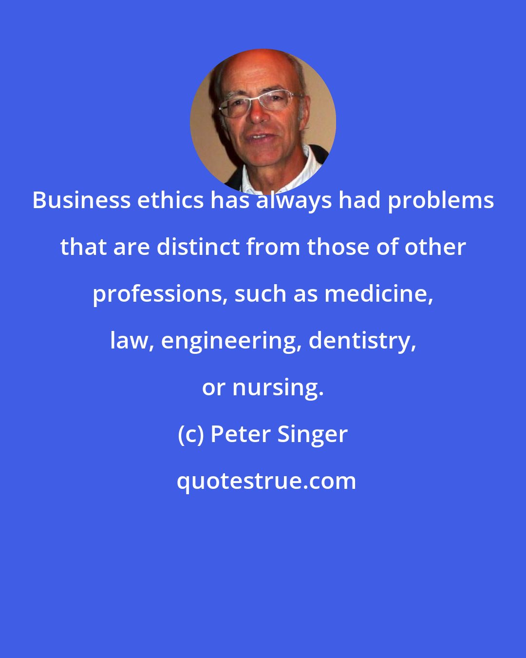 Peter Singer: Business ethics has always had problems that are distinct from those of other professions, such as medicine, law, engineering, dentistry, or nursing.