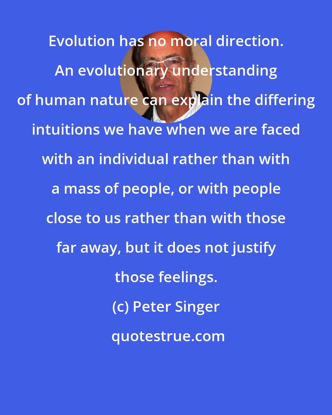 Peter Singer: Evolution has no moral direction. An evolutionary understanding of human nature can explain the differing intuitions we have when we are faced with an individual rather than with a mass of people, or with people close to us rather than with those far away, but it does not justify those feelings.
